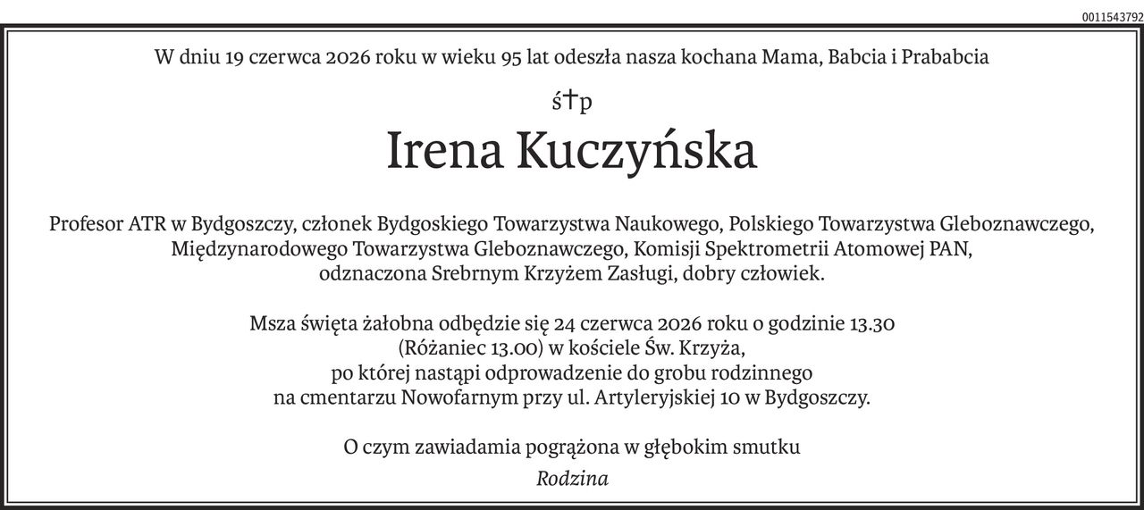 W dniu 19 czerwca 2026 roku w wieku 95 lat odeszła nasza kochana Mama, Babcia i Prababcia
ś+p
Irena Kuczyńska
Profesor ATR w Bydgoszczy, członek Bydgoskiego Towarzystwa Naukowego, Polskiego Towarzystwa Gleboznawczego, Międzynarodowego Towarzystwa Gleboznawczego, Komisji Spektrometrii Atomowej PAN,
odznaczona Srebrnym Krzyżem Zasługi, dobry człowiek.
Msza święta żałobna odbędzie się 24 czerwca 2026 roku o godzinie 13.30
(Różaniec 13.00) w kościele Św. Krzyża,
po której nastąpi odprowadzenie do grobu rodzinnego
na cmentarzu Nowofarnym przy ul. Artyleryjskiej 10 w Bydgoszczy.
O czym zawiadamia pogrążona w głębokim smutku
Rodzina