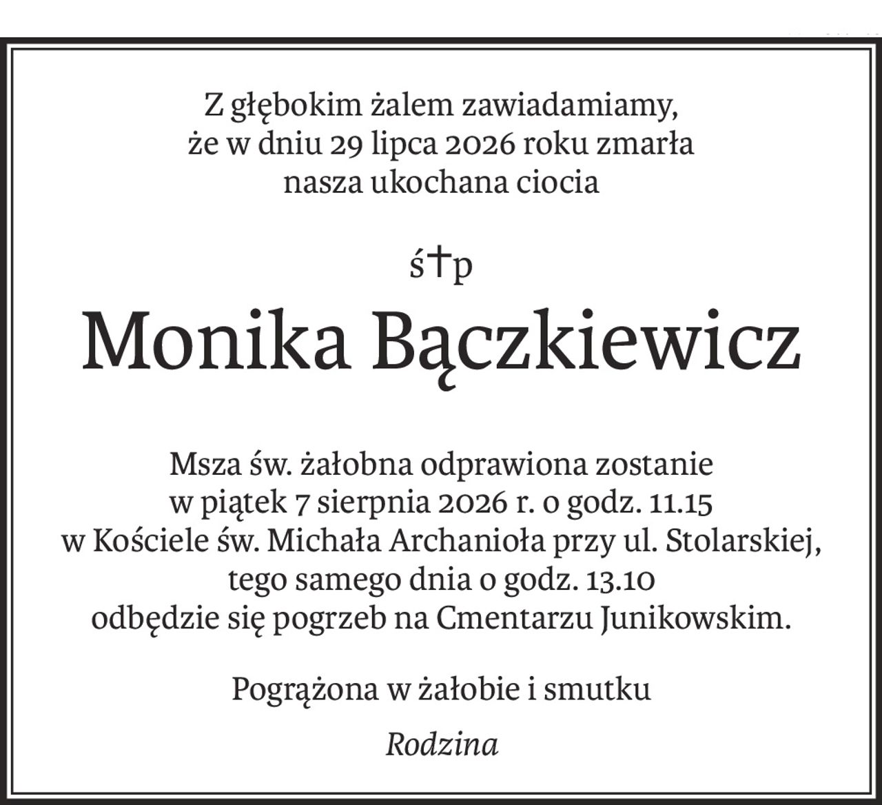 Z głębokim żalem zawiadamiamy,
że w dniu 29 lipca 2026 roku zmarła
nasza ukochana ciocia
ś+p
Monika Bączkiewicz
Msza św. żałobna odprawiona zostanie
w piątek 7 sierpnia 2026 r. o godz. 11.15
w Kościele św. Michała Archanioła przy ul. Stolarskiej,
tego samego dnia o godz. 13.10
odbędzie się pogrzeb na Cmentarzu Junikowskim.
Pogrążona w żałobie i smutku
Rodzina