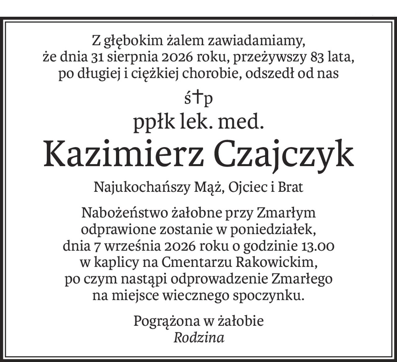 Z głębokim żalem zawiadamiamy,
że dnia 31 sierpnia 2026 roku, przeżywszy 83 lata,
po długiej i ciężkiej chorobie, odszedł od nas
ś+p
ppłk lek. med.
Kazimierz Czajczyk
Najukochańszy Mąż, Ojciec i Brat
Nabożeństwo żałobne przy Zmarłym
odprawione zostanie w poniedziałek,
dnia 7 września 2026 roku o godzinie 13.00
w kaplicy na Cmentarzu Rakowickim,
po czym nastąpi odprowadzenie Zmarłego
na miejsce wiecznego spoczynku.
Pogrążona w żałobie
Rodzina