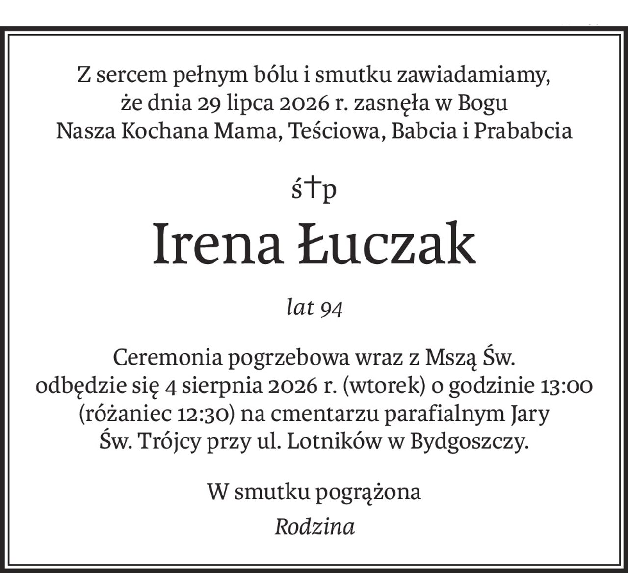 Z sercem pełnym bólu i smutku zawiadamiamy,
że dnia 29 lipca 2026 r. zasnęła w Bogu
Nasza Kochana Mama, Teściowa, Babcia i Prababcia
ś+p
Irena Łuczak
lat 94
Ceremonia pogrzebowa wraz z Mszą Św.
odbędzie się 4 sierpnia 2026 r. (wtorek) o godzinie 13:00
(różaniec 12:30) na cmentarzu parafialnym Jary
Św. Trójcy przy ul. Lotników w Bydgoszczy.
W smutku pogrążona
Rodzina