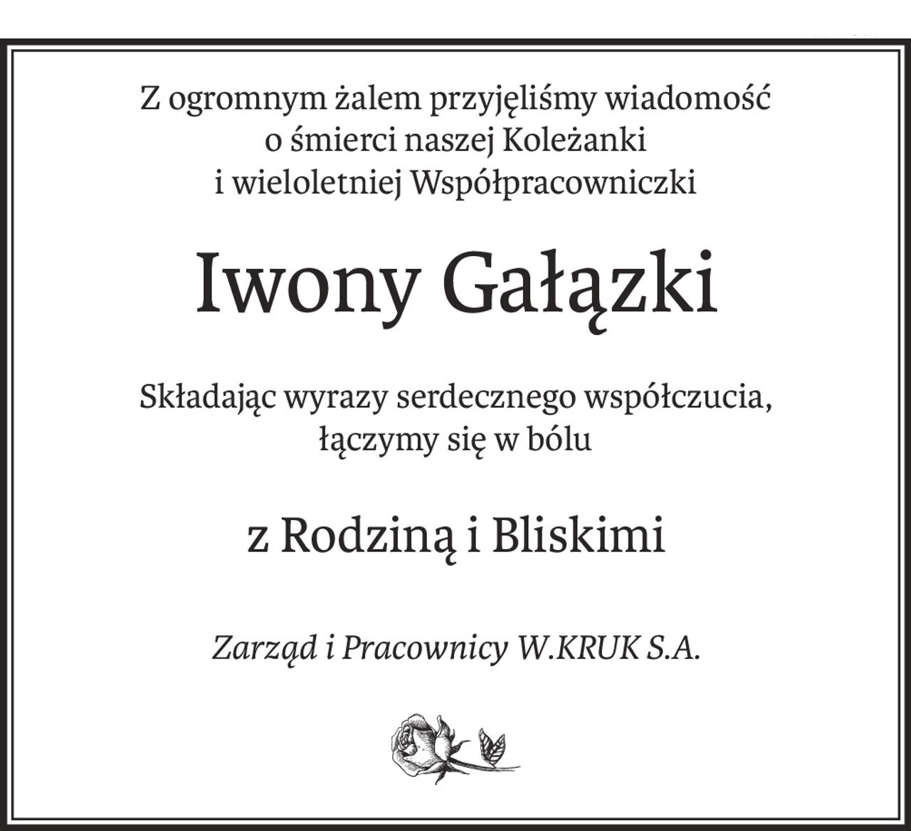 Z ogromnym żalem przyjęliśmy wiadomość
o śmierci naszej Koleżanki
i wieloletniej Współpracowniczki
Iwony Gałązki
Składając wyrazy serdecznego współczucia,
łączymy się w bólu
z Rodziną i Bliskimi
Zarząd i Pracownicy W.KRUK S.A.