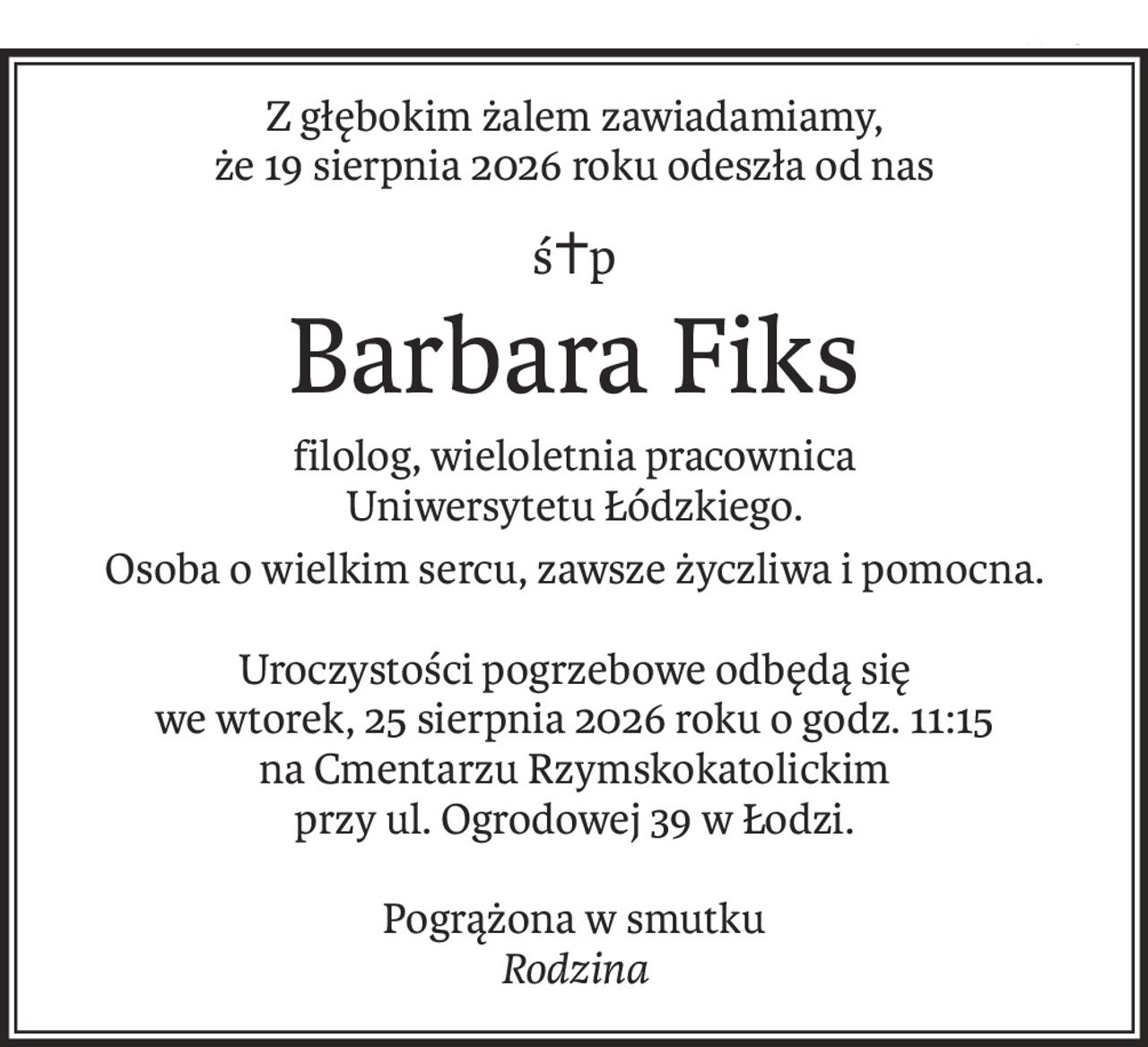 Z głębokim żalem zawiadamiamy,
że 19 sierpnia 2026 roku odeszła od nas
ś+p
Barbara Fiks
filolog, wieloletnia pracownica 
Uniwersytetu Łódzkiego.
Osoba o wielkim sercu, zawsze życzliwa i pomocna.
Uroczystości pogrzebowe odbędą się 
we wtorek, 25 sierpnia 2026 roku o godz. 11:15 
na Cmentarzu Rzymskokatolickim 
przy ul. Ogrodowej 39 w Łodzi.
Pogrążona w smutku
Rodzina