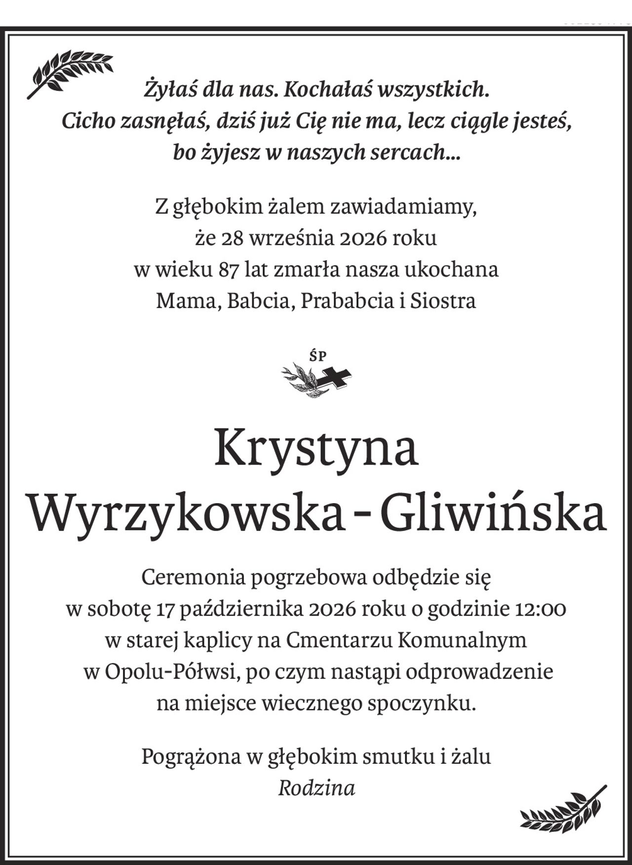 Żyłaś dla nas. Kochałaś wszystkich. 
Cicho zasnęłaś, dziś już Cię nie ma, lecz ciągle jesteś, 
bo żyjesz w naszych sercach…
Z głębokim żalem zawiadamiamy, 
że 28 września 2026 roku
w wieku 87 lat zmarła nasza ukochana
Mama, Babcia, Prababcia i Siostra

Krystyna 
Wyrzykowska-Gliwińska
Ceremonia pogrzebowa odbędzie się 
w sobotę 17 października 2026 roku o godzinie 12:00 
w starej kaplicy na Cmentarzu Komunalnym
 w Opolu-Półwsi, po czym nastąpi odprowadzenie 
na miejsce wiecznego spoczynku.
Pogrążona w głębokim smutku i żalu 
Rodzina