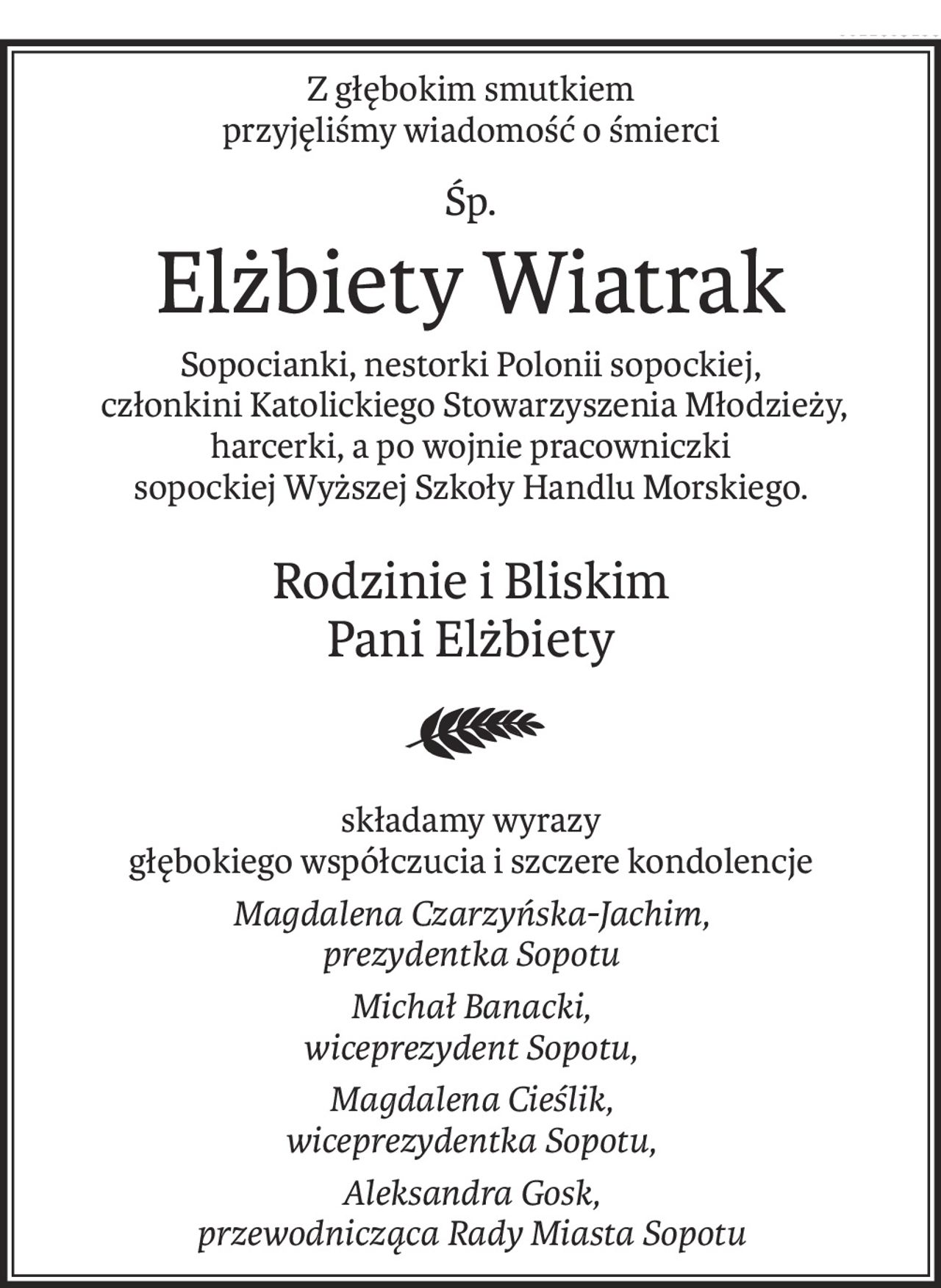 Z głębokim smutkiem
przyjęliśmy wiadomość o śmierci
Śp.
Elżbiety Wiatrak
Sopocianki, nestorki Polonii sopockiej,
 członkini Katolickiego Stowarzyszenia Młodzieży,
harcerki, a po wojnie pracowniczki
sopockiej Wyższej Szkoły Handlu Morskiego.
Rodzinie i Bliskim
Pani Elżbiety
składamy wyrazy
głębokiego współczucia i szczere kondolencje
Magdalena Czarzyńska-Jachim,
prezydentka Sopotu
Michał Banacki,
wiceprezydent Sopotu,
Magdalena Cieślik,
wiceprezydentka Sopotu,
Aleksandra Gosk,
przewodnicząca Rady Miasta Sopotu