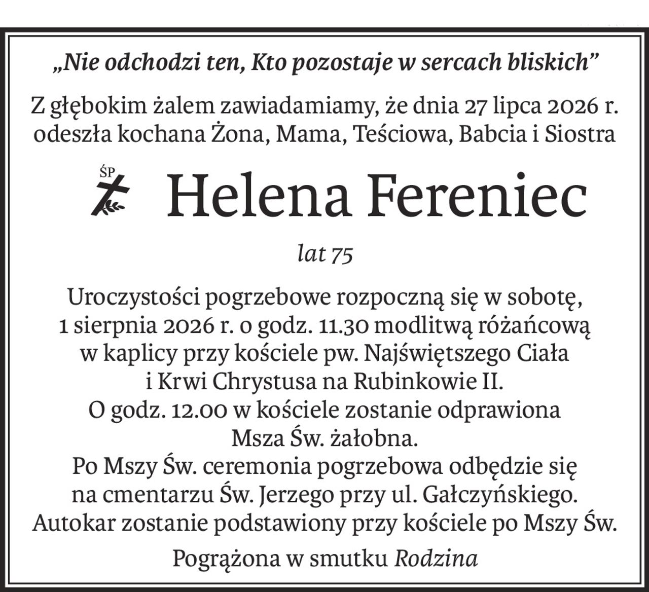 „Nie odchodzi ten, Kto pozostaje w sercach bliskich”
Z głębokim żalem zawiadamiamy, że dnia 27 lipca 2026 r. odeszła kochana Żona, Mama, Teściowa, Babcia i Siostra
Helena Fereniec
ś+p
lat 75
Uroczystości pogrzebowe rozpoczną się w sobotę,
1 sierpnia 2026 r. o godz. 11.30 modlitwą różańcową
w kaplicy przy kościele pw. Najświętszego Ciała
i Krwi Chrystusa na Rubinkowie II.
O godz. 12.00 w kościele zostanie odprawiona
Msza Św. żałobna.
Po Mszy Św. ceremonia pogrzebowa odbędzie się na cmentarzu Św. Jerzego przy ul. Gałczyńskiego.
Autokar zostanie podstawiony przy kościele po Mszy Św.
Pogrążona w smutkuRodzina