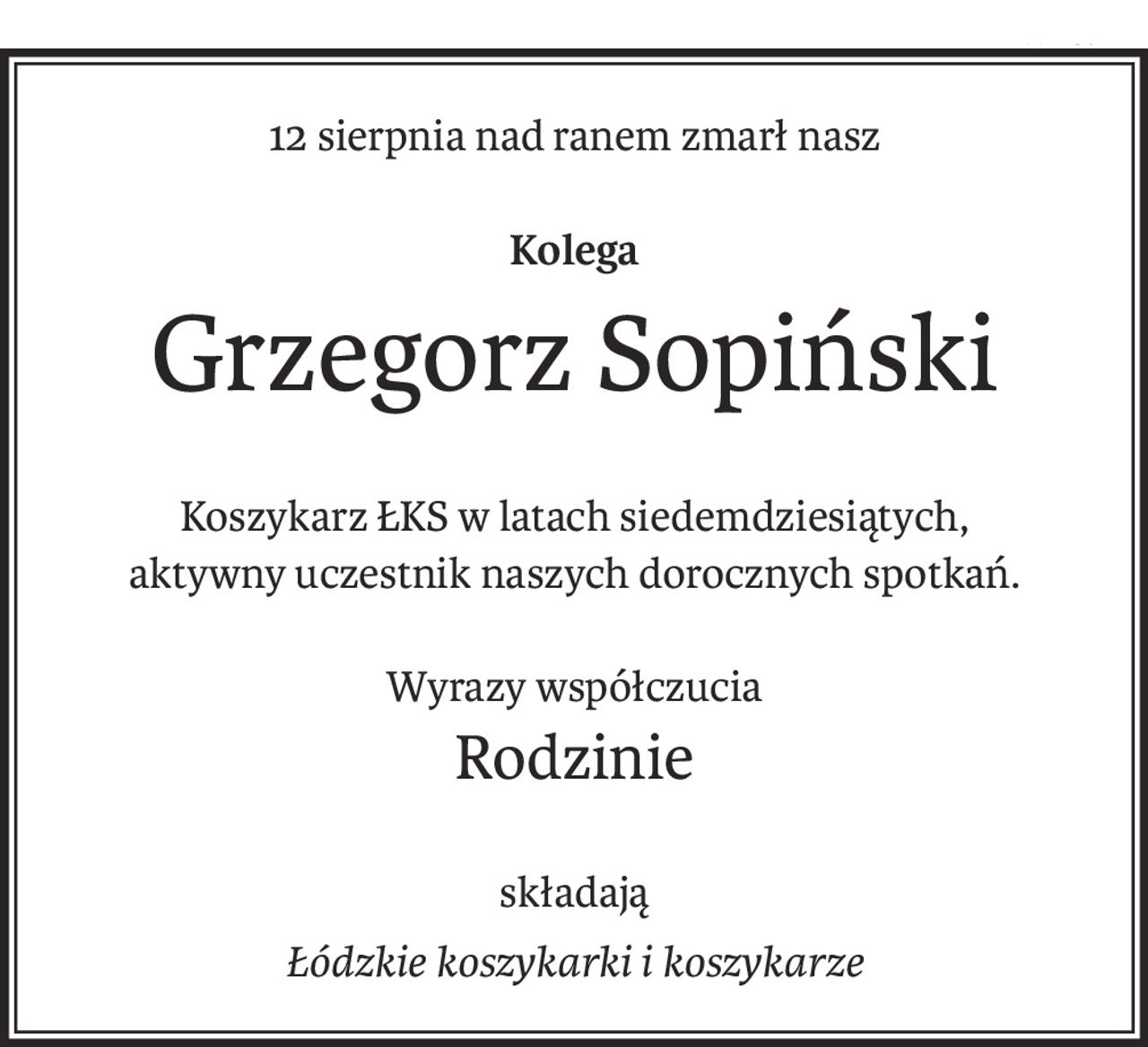 0011567717
12 sierpnia nad ranem zmarł nasz

Kolega
Grzegorz Sopiński
Koszykarz ŁKS w latach siedemdziesiątych,
aktywny uczestnik naszych dorocznych spotkań.
Wyrazy współczucia
Rodzinie
składają
łódzkie koszykarki i koszykarze