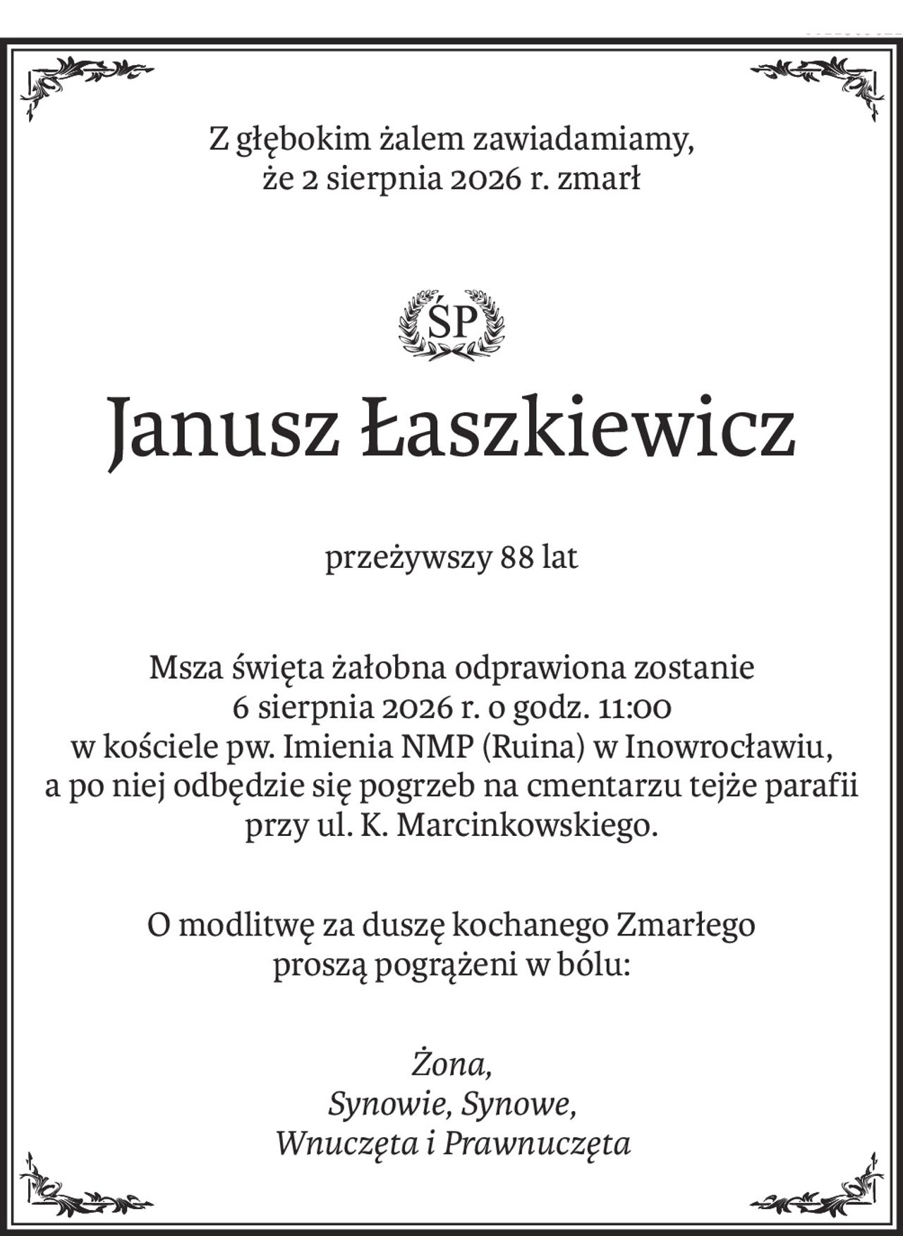 Z głębokim żalem zawiadamiamy,
że 2 sierpnia 2026 r. zmarł

ś+p
Janusz Łaszkiewicz
przeżywszy 88 lat
Msza święta żałobna odprawiona zostanie
6 sierpnia 2026 r. o godz. 11:00
w kościele pw. Imienia NMP (Ruina) w Inowrocławiu,
a po niej odbędzie się pogrzeb na cmentarzu tejże parafii
przy ul. K. Marcinkowskiego.
O modlitwę za duszę kochanego Zmarłego
proszą pogrążeni w bólu:
Żona, 
Synowie, Synowe, 
Wnuczęta i Prawnuczęta
