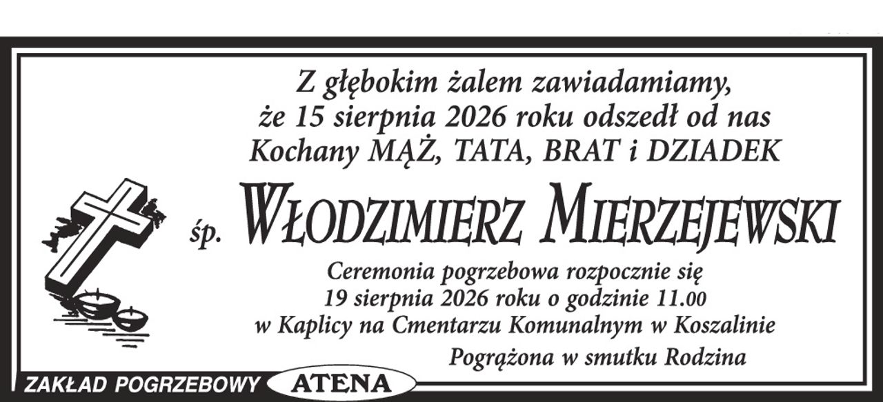 Z głębokim żalem zawiadamiamy, że dnia 15 sierpnia 2026 roku odszedł od nas Kochany Mąż, Tata, Brat i Dziadek


Ś. P.


WŁODZIMIERZ MIERZEJEWSKI


Ceremonia pogrzebowa rozpocznie się dnia 19 sierpnia 2026 roku o godzinie 11.00 w kaplicy na Cmentarzu Komunalnym w Koszalinie.



Pogrążona w smutku

Rodzina