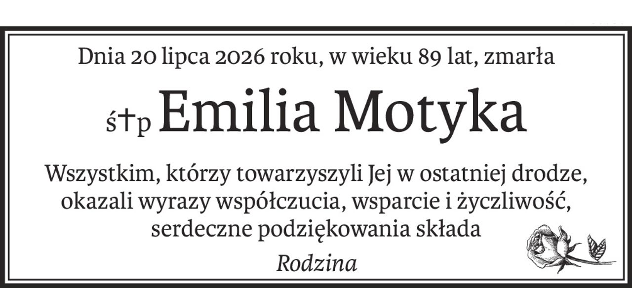Dnia 20 lipca 2026 roku, w wieku 89 lat, zmarła
ś+pEmilia Motyka
Wszystkim, którzy towarzyszyli Jej w ostatniej drodze,
okazali wyrazy współczucia, wsparcie i życzliwość,
serdeczne podziękowania składa
Rodzina