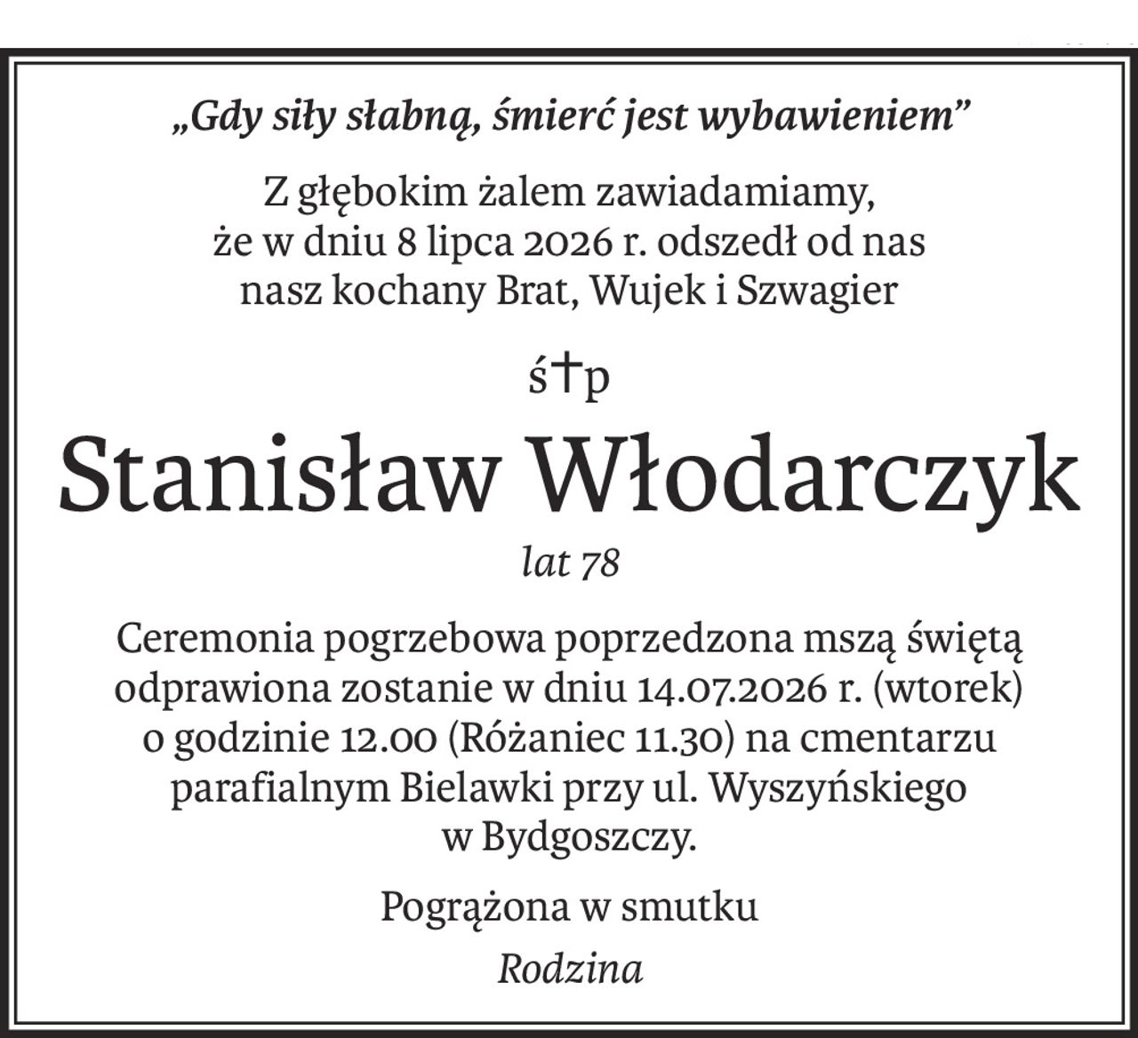 „Gdy siły słabną, śmierć jest wybawieniem”
Z głębokim żalem zawiadamiamy, 
że w dniu 8 lipca 2026 r. odszedł od nas 
nasz kochany Brat, Wujek i Szwagier
ś+p
Stanisław Włodarczyk
lat 78
Ceremonia pogrzebowa poprzedzona mszą świętą odprawiona zostanie w dniu 14.07.2026 r. (wtorek) o godzinie 12.00 (Różaniec 11.30) na cmentarzu parafialnym Bielawki przy ul. Wyszyńskiego w Bydgoszczy.
Pogrążona w smutku
Rodzina