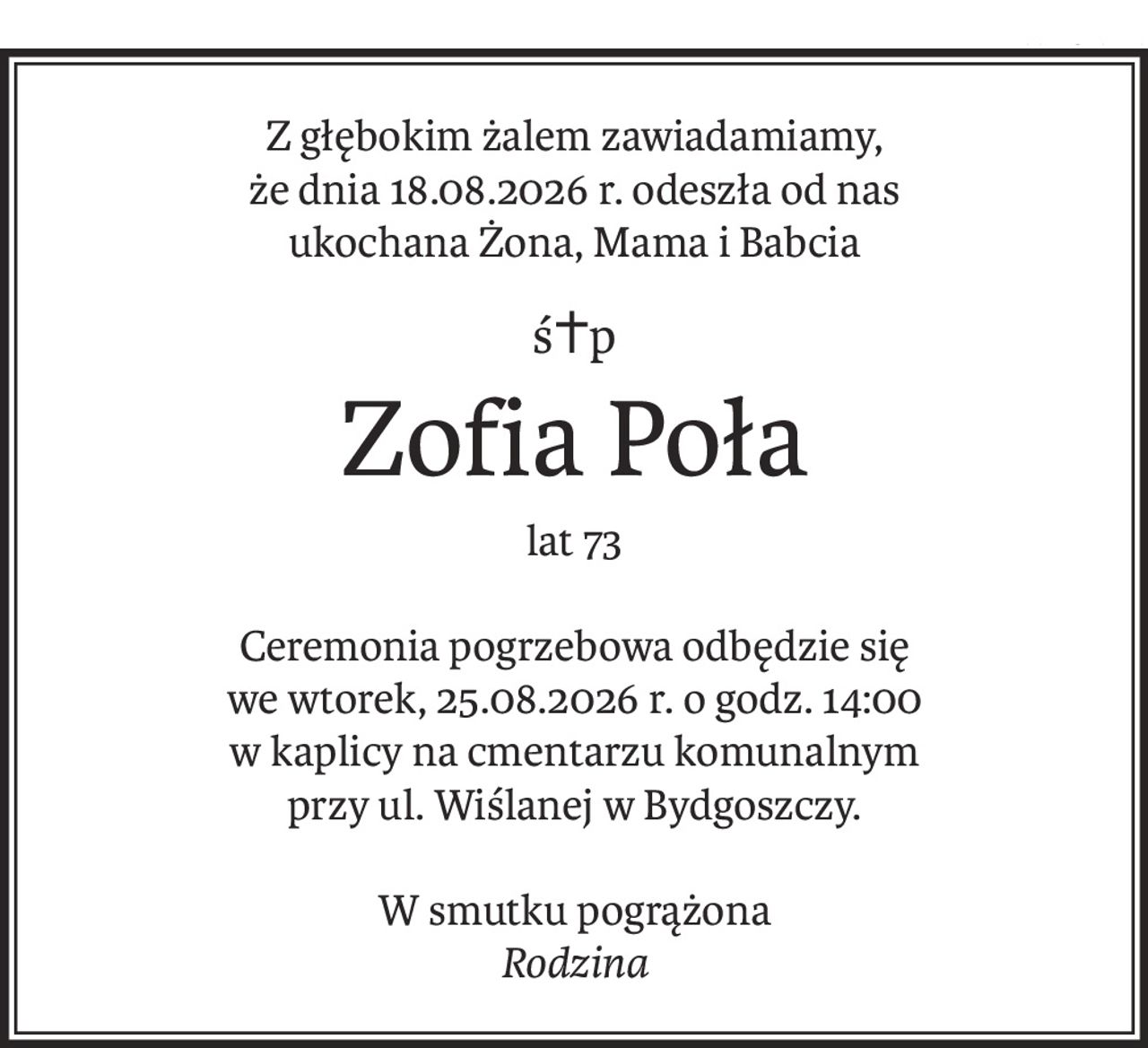 Z głębokim żalem zawiadamiamy,
że dnia 18.08.2026 r. odeszła od nas
ukochana Żona, Mama i Babcia
ś+p
Zofia Poła
lat 73
Ceremonia pogrzebowa odbędzie się
we wtorek, 25.08.2026 r. o godz. 14:00
w kaplicy na cmentarzu komunalnym
przy ul. Wiślanej w Bydgoszczy.
W smutku pogrążona
Rodzina