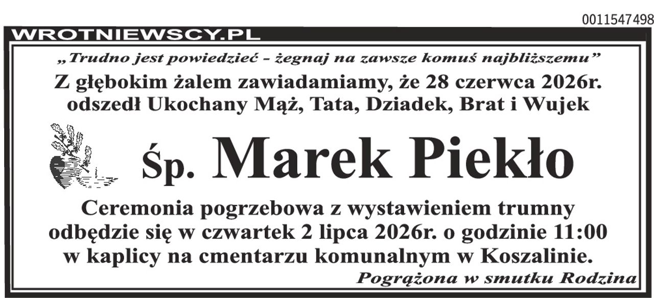 „Trudno jest powiedzieć - żegnaj na zawsze komuś najbliższemu” Z głębokim żalem zawiadamiamy, że 28 czerwca 2026r. odszedł Ukochany Mąż, Tata, Dziadek, Brat i Wujek Śp. Marek Piekło Ceremonia pogrzebowa z wystawieniem trumny odbędzie się w czwartek 2 lipca 2026r. o godzinie 11:00 w kaplicy na cmentarzu komunalnym w Koszalinie. Pogrążona w smutku Rodzina