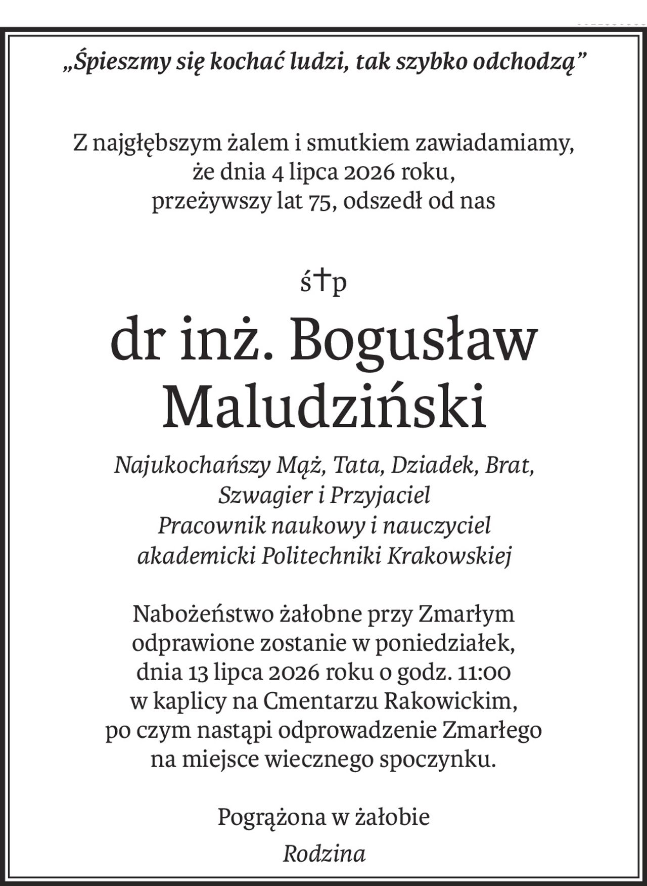 „Śpieszmy się kochać ludzi, tak szybko odchodzą”
Z najgłębszym żalem i smutkiem zawiadamiamy,
że dnia 4 lipca 2026 roku, 
przeżywszy lat 75, odszedł od nas
ś+p
dr inż. Bogusław Maludziński
Najukochańszy Mąż, Tata, Dziadek, Brat,
Szwagier i Przyjaciel
Pracownik naukowy i nauczyciel 
akademicki Politechniki Krakowskiej
Nabożeństwo żałobne przy Zmarłym 
odprawione zostanie w poniedziałek,
dnia 13 lipca 2026 roku o godz. 11:00 
w kaplicy na Cmentarzu Rakowickim,
po czym nastąpi odprowadzenie Zmarłego 
na miejsce wiecznego spoczynku.
Pogrążona w żałobie
Rodzina