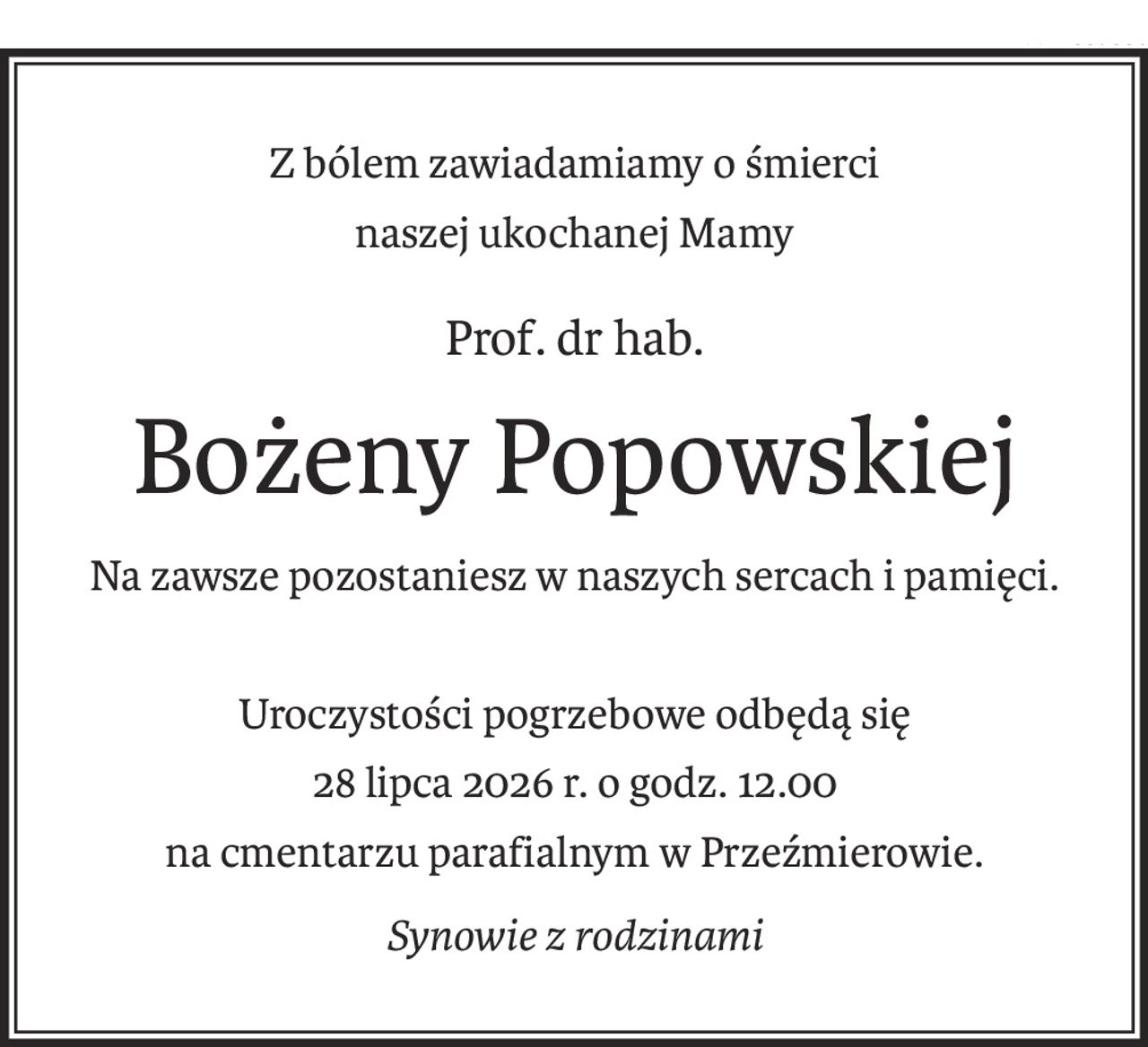 Z bólem zawiadamiamy o śmierci
naszej ukochanej Mamy
Prof. dr hab.
Bożeny Popowskiej
Na zawsze pozostaniesz w naszych sercach i pamięci.
Uroczystości pogrzebowe odbędą się
28 lipca 2026 r. o godz. 12.00
na cmentarzu parafialnym w Przeźmierowie.
Synowie z rodzinami