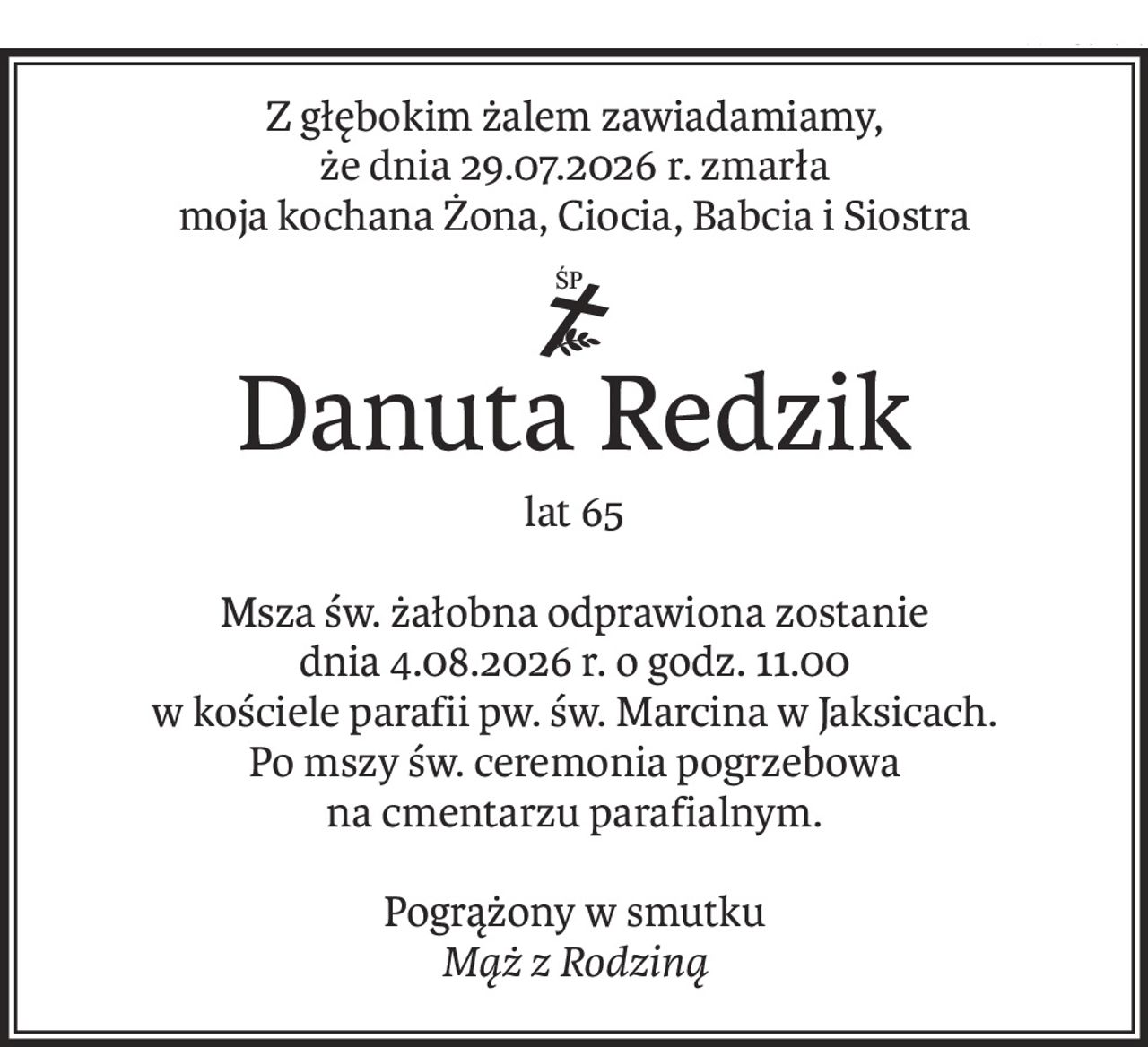 Z głębokim żalem zawiadamiamy,
że dnia 29.07.2026 r. zmarła
moja kochana Żona, Ciocia, Babcia i Siostra
ś+p
Danuta Redzik
lat 65
Msza św. żałobna odprawiona zostanie
dnia 4.08.2026 r. o godz. 11.00
w kościele parafii pw. św. Marcina w Jaksicach.
Po mszy św. ceremonia pogrzebowa
na cmentarzu parafialnym.
Pogrążony w smutku
Mąż z Rodziną