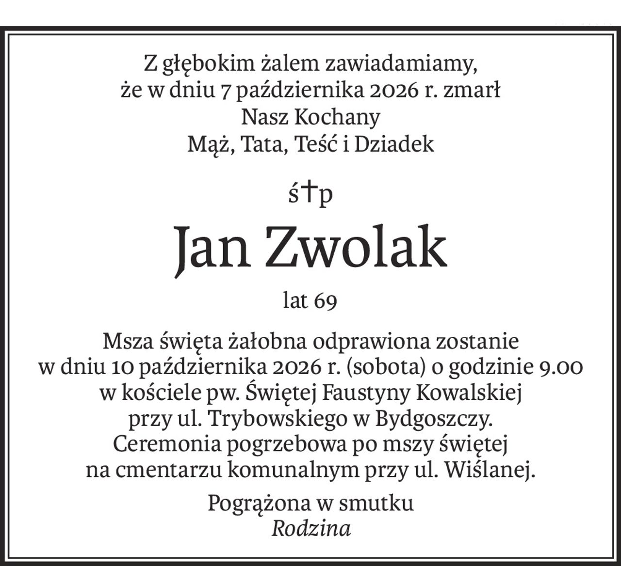 Z głębokim żalem zawiadamiamy,
że w dniu 7 października 2026 r. zmarł
Nasz Kochany
Mąż, Tata, Teść i Dziadek
ś+p
Jan Zwolak
lat 69
Msza święta żałobna odprawiona zostanie
w dniu 10 października 2026 r. (sobota) o godzinie 9.00 w kościele pw. Świętej Faustyny Kowalskiej
przy ul. Trybowskiego w Bydgoszczy.
Ceremonia pogrzebowa po mszy świętej
na cmentarzu komunalnym przy ul. Wiślanej.
Pogrążona w smutku
Rodzina