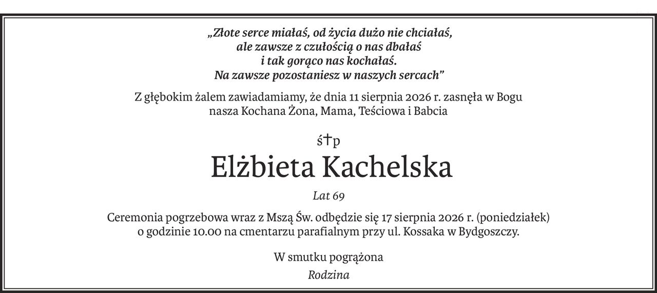„Złote serce miałaś, od życia dużo nie chciałaś,
ale zawsze z czułością o nas dbałaś
i tak gorąco nas kochałaś.
Na zawsze pozostaniesz w naszych sercach”
Z głębokim żalem zawiadamiamy, że dnia 11 sierpnia 2026 r. zasnęła w Bogu
nasza Kochana Żona, Mama, Teściowa i Babcia
ś+p
 Elżbieta Kachelska
Lat 69
Ceremonia pogrzebowa wraz z Mszą Św. odbędzie się 17 sierpnia 2026 r. (poniedziałek)
o godzinie 10.00 na cmentarzu parafialnym przy ul. Kossaka w Bydgoszczy.
W smutku pogrążona
Rodzina