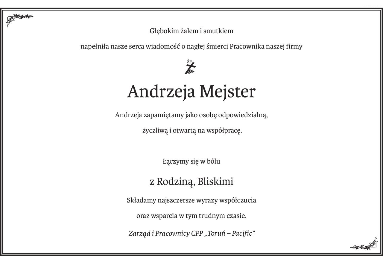 Głębokim żalem i smutkiem
napełniła nasze serca wiadomość o nagłej śmierci Pracownika naszej firmy
Śp.
Andrzeja Mejster
Andrzeja zapamiętamy jako osobę odpowiedzialną,
 życzliwą i otwartą na współpracę.
Łączymy się w bólu
z Rodziną, Bliskimi
Składamy najszczersze wyrazy współczucia
oraz wsparcia w tym trudnym czasie.
Zarząd i Pracownicy CPP „Toruń – Pacific”
