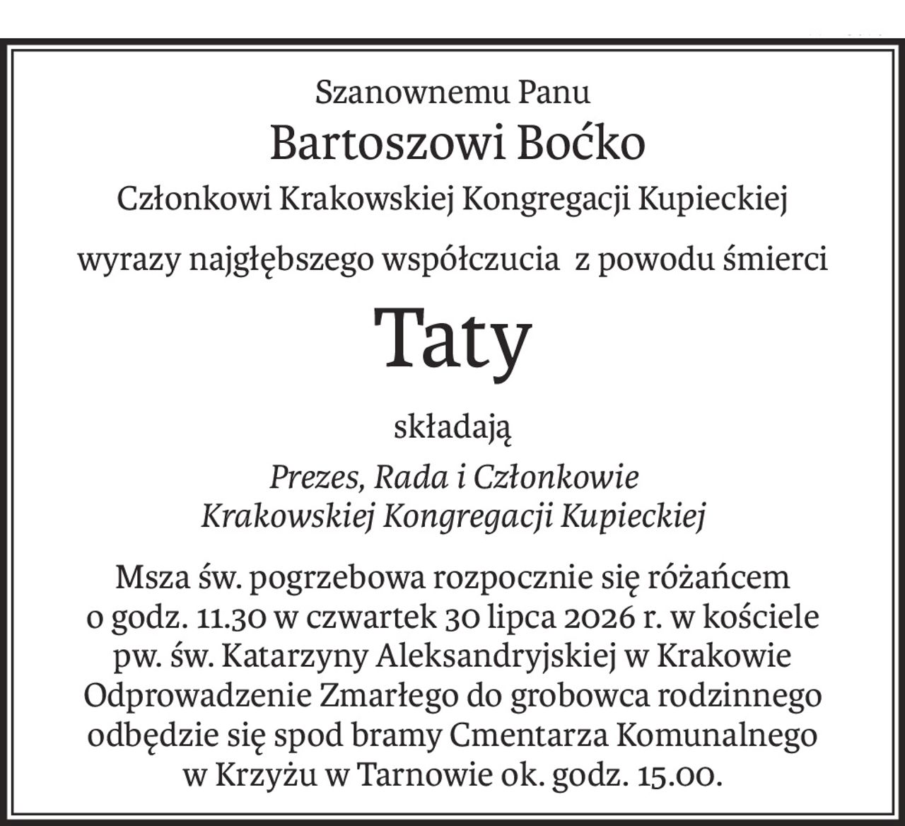 Szanownemu Panu
 Bartoszowi Boćko
Członkowi Krakowskiej Kongregacji Kupieckiej
wyrazy najgłębszego współczucia z powodu śmierci
Taty
składają
Prezes, Rada i Członkowie
Krakowskiej Kongregacji Kupieckiej
Msza św. pogrzebowa rozpocznie się różańcem
o godz. 11.30 w czwartek 30 lipca 2026 r. w kościele
pw. św. Katarzyny Aleksandryjskiej w Krakowie
Odprowadzenie Zmarłego do grobowca rodzinnego odbędzie się spod bramy Cmentarza Komunalnego 
w Krzyżu w Tarnowie ok. godz. 15.00.
