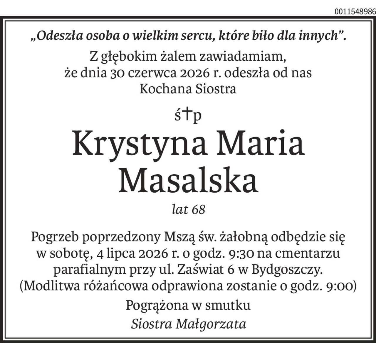„Odeszła osoba o wielkim sercu, które biło dla innych”.
Z głębokim żalem zawiadamiam,
że dnia 30 czerwca 2026 r. odeszła od nas
Kochana Siostra
ś+p
Krystyna Maria
Masalska
lat 68
Pogrzeb poprzedzony Mszą św. żałobną odbędzie się w sobotę, 4 lipca 2026 r. o godz. 9:30 na cmentarzu parafialnym przy ul. Zaświat 6 w Bydgoszczy. 
(Modlitwa różańcowa odprawiona zostanie o godz. 9:00)
Pogrążona w smutku
Siostra Małgorzata