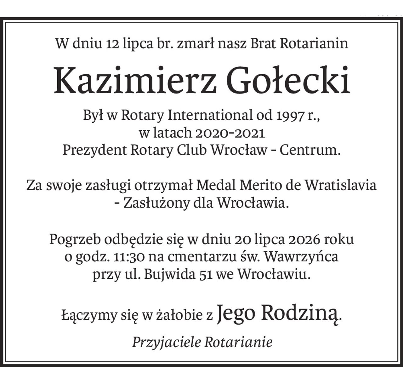 W dniu 12 lipca br. zmarł nasz Brat Rotarianin
Kazimierz Gołecki
Był w Rotary International od 1997 r.,
w latach 2020-2021
Prezydent Rotary Club Wrocław - Centrum.
Za swoje zasługi otrzymał Medal Merito de Wratislavia 
- Zasłużony dla Wrocławia.
Pogrzeb odbędzie się w dniu 20 lipca 2026 roku 
o godz. 11:30 na cmentarzu św. Wawrzyńca 
przy ul. Bujwida 51 we Wrocławiu.
Łączymy się w żałobie zJego Rodziną.
Przyjaciele Rotarianie