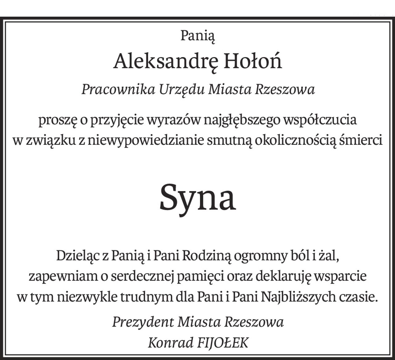 Panią
Aleksandrę Hołoń
Pracownika Urzędu Miasta Rzeszowa
proszę o przyjęcie wyrazów najgłębszego współczucia
w związku z niewypowiedzianie smutną okolicznością śmierci
Syna
Dzieląc z Panią i Pani Rodziną ogromny ból i żal,
zapewniam o serdecznej pamięci oraz deklaruję wsparcie
w tym niezwykle trudnym dla Pani i Pani Najbliższych czasie.
Prezydent Miasta Rzeszowa
Konrad FIJOŁEK