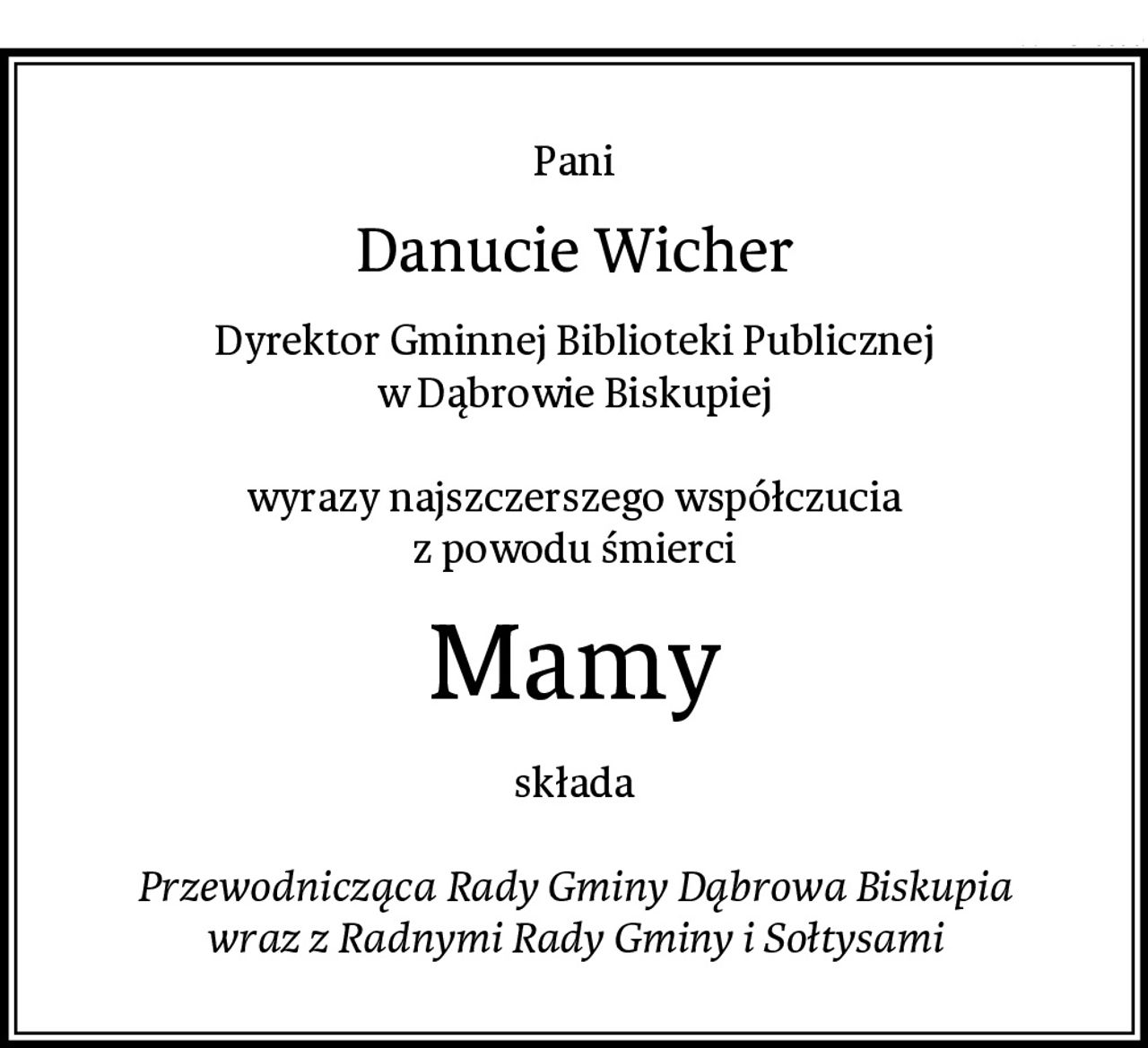 Pani
Danucie Wicher
Dyrektor Gminnej Biblioteki Publicznej
w Dąbrowie Biskupiej

wyrazy najszczerszego współczucia
z powodu śmierci
Mamy
składa

Przewodnicząca Rady Gminy Dąbrowa Biskupia
wraz z Radnymi Rady Gminy i Sołtysami
