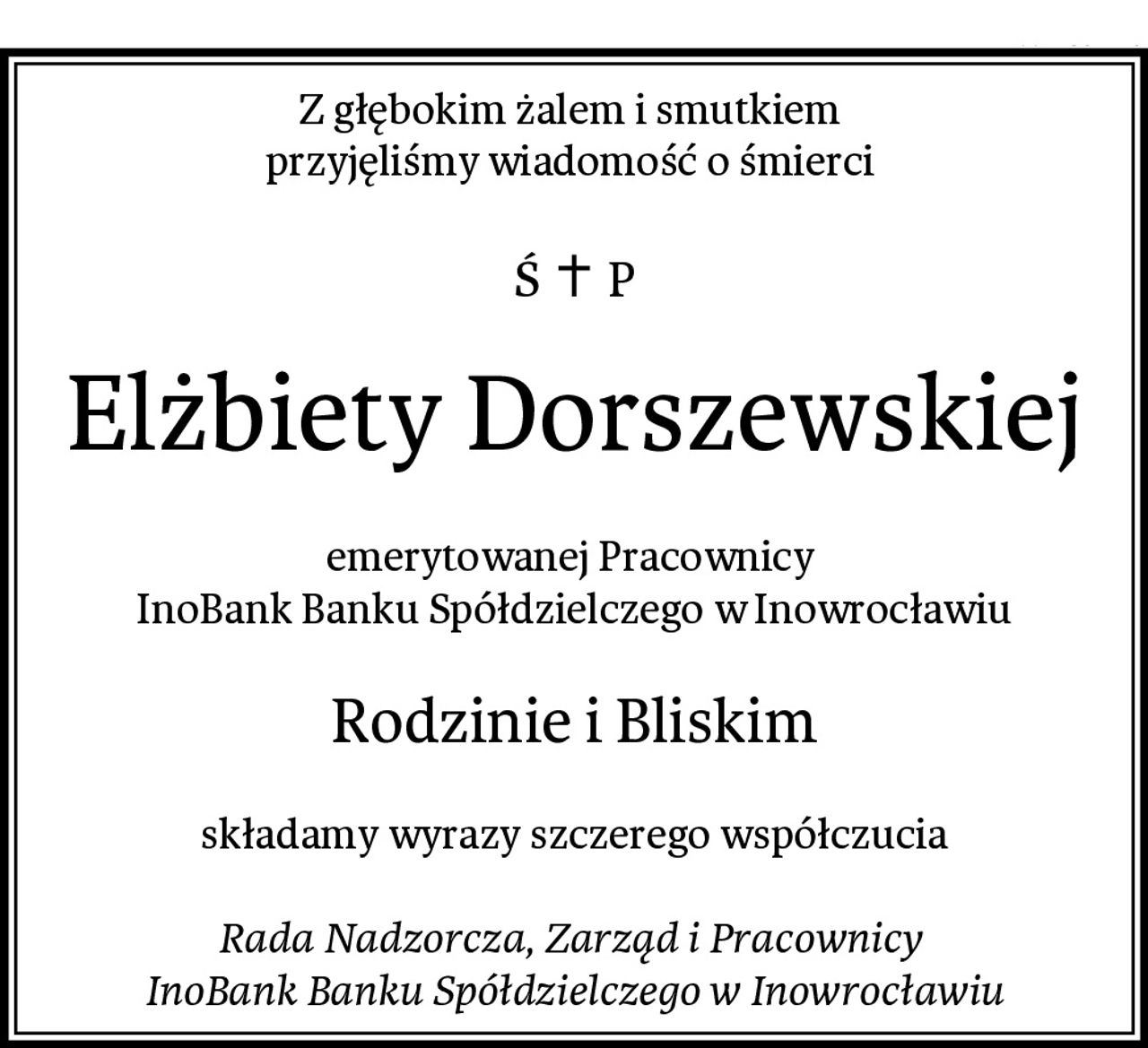 Z głębokim żalem i smutkiem 
przyjęliśmy wiadomość o śmierci 
Elżbiety Dorszewskiej
emerytowanej Pracownicy 
InoBank Banku Spółdzielczego w Inowrocławiu
Rodzinie i Bliskim
składamy wyrazy szczerego współczucia

Rada Nadzorcza, Zarząd i Pracownicy 
InoBank Banku Spółdzielczego w Inowrocławiu