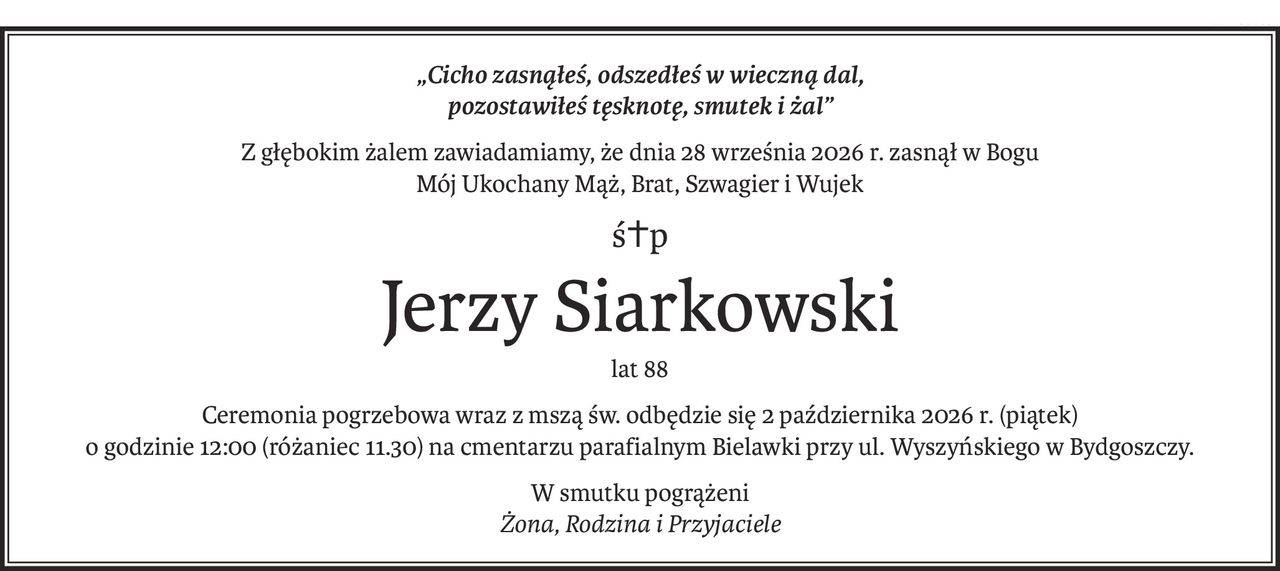 „Cicho zasnąłeś, odszedłeś w wieczną dal,
pozostawiłeś tęsknotę, smutek i żal”
Z głębokim żalem zawiadamiamy, że dnia 28 września 2026 r. zasnął w Bogu
Mój Ukochany Mąż, Brat, Szwagier i Wujek
ś+p
Jerzy Siarkowski
lat 88
Ceremonia pogrzebowa wraz z mszą św. odbędzie się 2 października 2026 r. (piątek)
o godzinie 12:00 (różaniec 11.30) na cmentarzu parafialnym Bielawki przy ul. Wyszyńskiego w Bydgoszczy.
W smutku pogrążeni
Żona, Rodzina i Przyjaciele