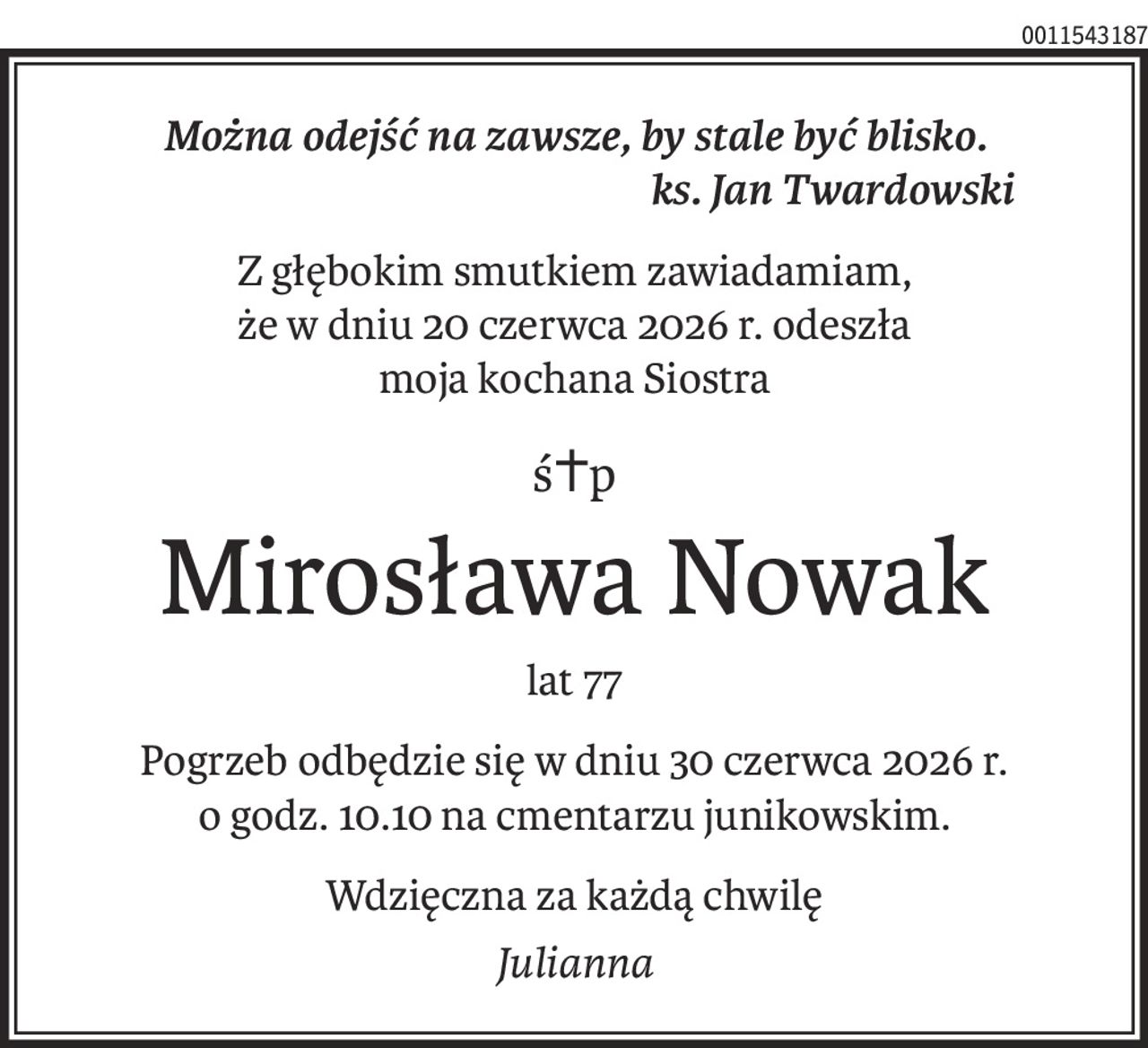 Można odejść na zawsze, by stale być blisko.
ks. Jan Twardowski
Z głębokim smutkiem zawiadamiam,
że w dniu 20 czerwca 2026 r. odeszła
moja kochana Siostra
ś+p
Mirosława Nowak
lat 77
Pogrzeb odbędzie się w dniu 30 czerwca 2026 r. 
o godz. 10.10 na cmentarzu junikowskim.
Wdzięczna za każdą chwilę
Julia