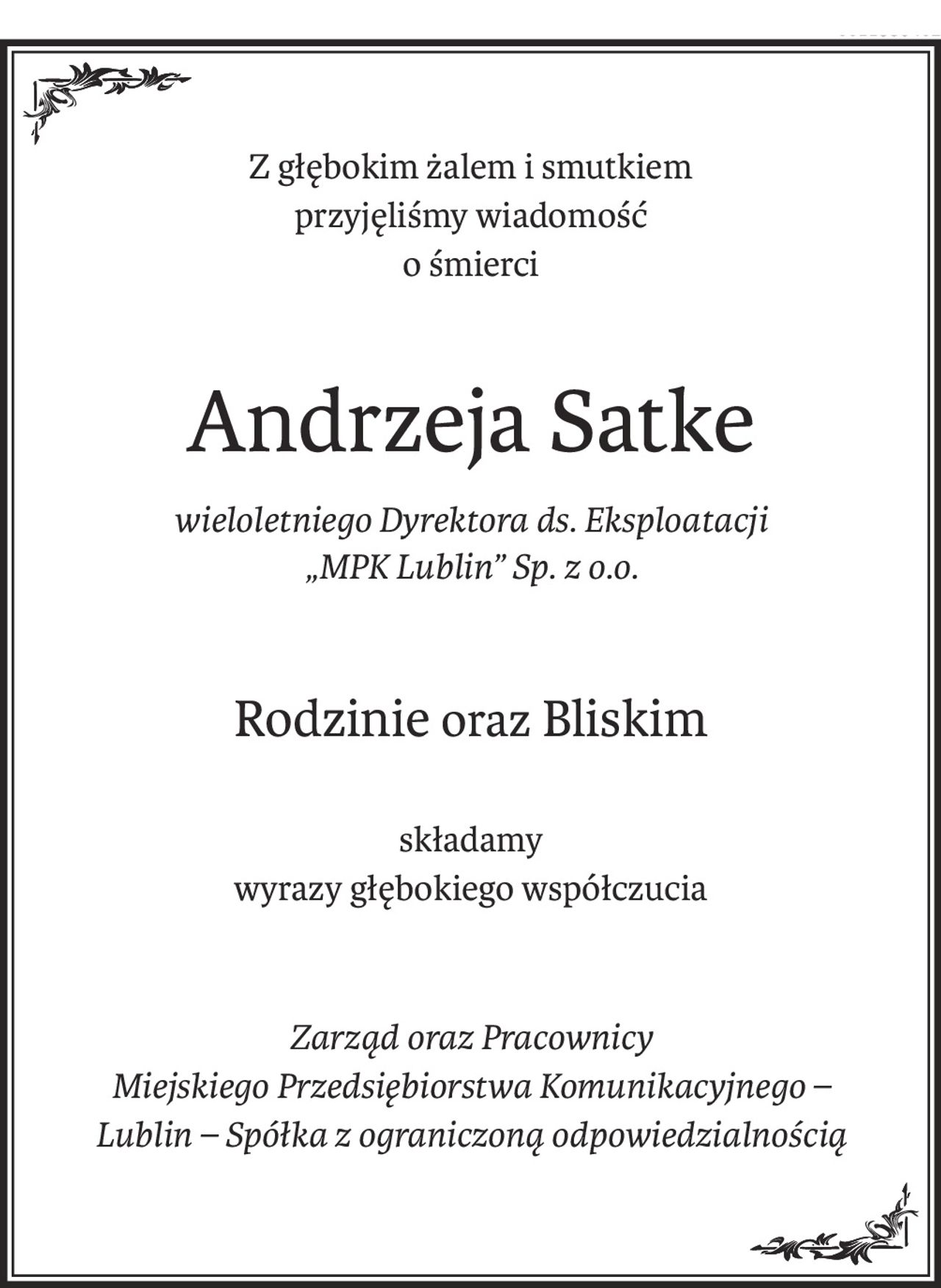 Z głębokim żalem i smutkiem 
przyjęliśmy wiadomość 
o śmierci
Andrzeja Satke
wieloletniego Dyrektora ds. Eksploatacji 
„MPK Lublin” Sp. z o.o.
Rodzinieoraz Bliskim
składamy
wyrazy głębokiego współczucia
Zarząd oraz Pracownicy 
Miejskiego Przedsiębiorstwa Komunikacyjnego – 
Lublin – Spółka z ograniczoną odpowiedzialnością