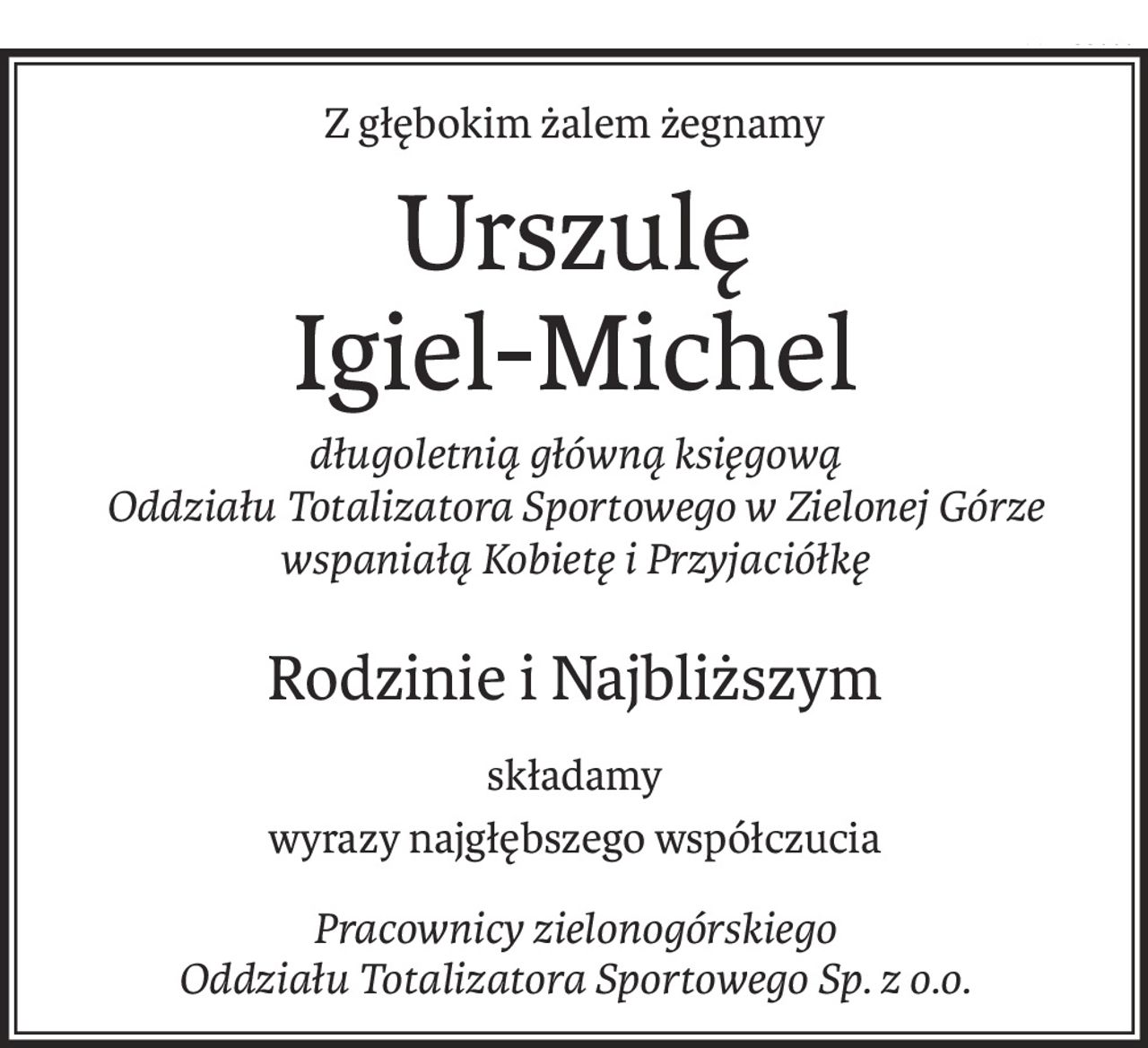 Z głębokim żalem żegnamy
Urszulę 
Igiel-Michel
długoletnią główną księgową 
Oddziału Totalizatora Sportowego w Zielonej Górze 
wspaniałą Kobietę i Przyjaciółkę
Rodzinie i Najbliższym
składamy
wyrazy najgłębszego współczucia
Pracownicy zielonogórskiego 
Oddziału Totalizatora Sportowego Sp. z o.o.