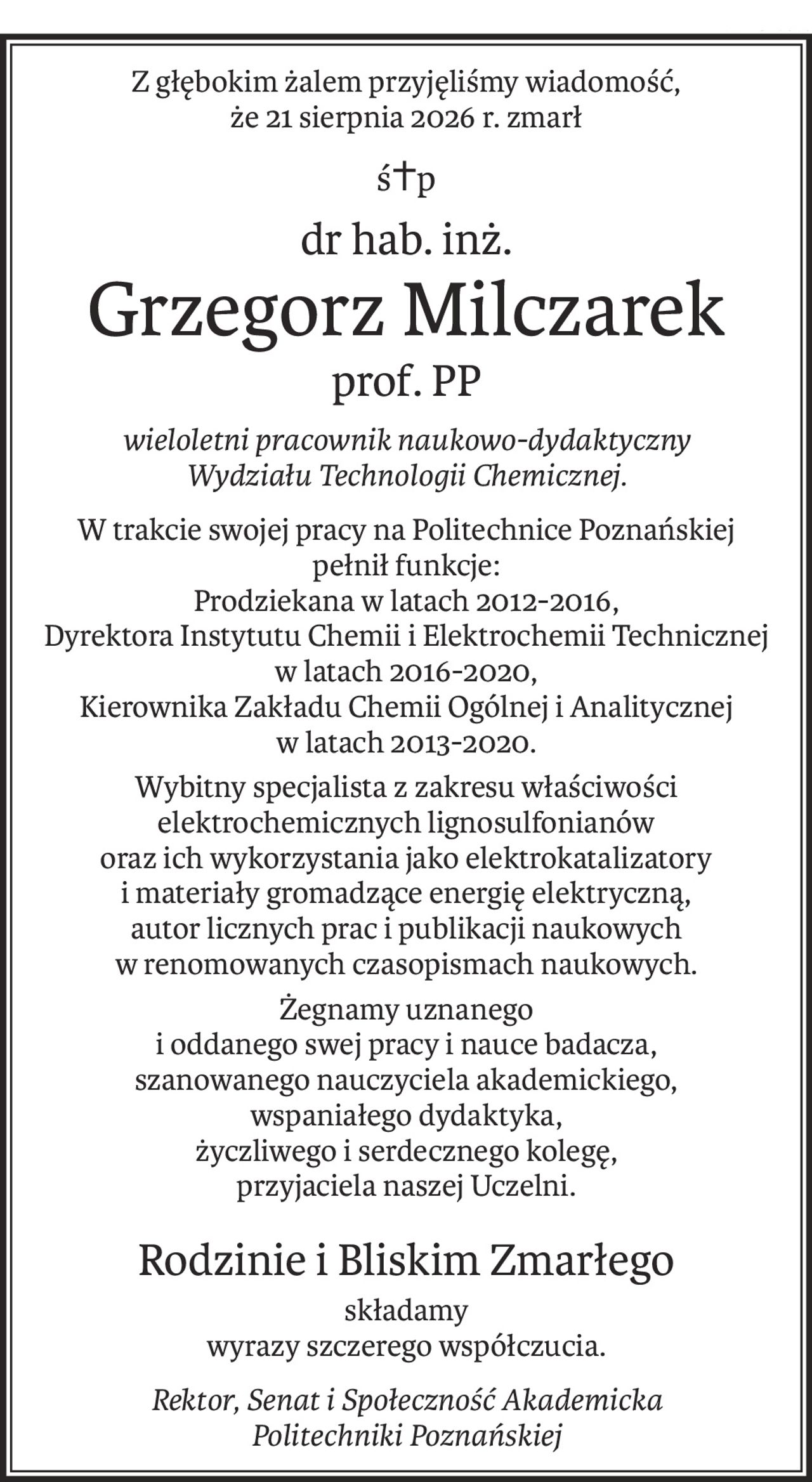 Z głębokim żalem przyjęliśmy wiadomość, 
że 21 sierpnia 2026 r. zmarł
ś+p
dr hab. inż.
Grzegorz Milczarek
prof. PP
wieloletni pracownik naukowo-dydaktyczny 
Wydziału Technologii Chemicznej.
W trakcie swojej pracy na Politechnice Poznańskiej 
pełnił funkcje:
Prodziekana w latach 2012-2016,
Dyrektora Instytutu Chemii i Elektrochemii Technicznej w latach 2016-2020,
Kierownika Zakładu Chemii Ogólnej i Analitycznej 
w latach 2013-2020.
Wybitny specjalista z zakresu właściwości elektrochemicznych lignosulfonianów
oraz ich wykorzystania jako elektrokatalizatory 
i materiały gromadzące energię elektryczną,
autor licznych prac i publikacji naukowych w renomowanych czasopismach naukowych.
Żegnamy uznanego 
i oddanego swej pracy i nauce badacza,
szanowanego nauczyciela akademickiego, 
wspaniałego dydaktyka,
życzliwego i serdecznego kolegę, 
przyjaciela naszej Uczelni.
Rodzinie i Bliskim Zmarłego
składamy 
wyrazy szczerego współczucia.
Rektor, Senat i Społeczność Akademicka 
Politechniki Poznańskiej
