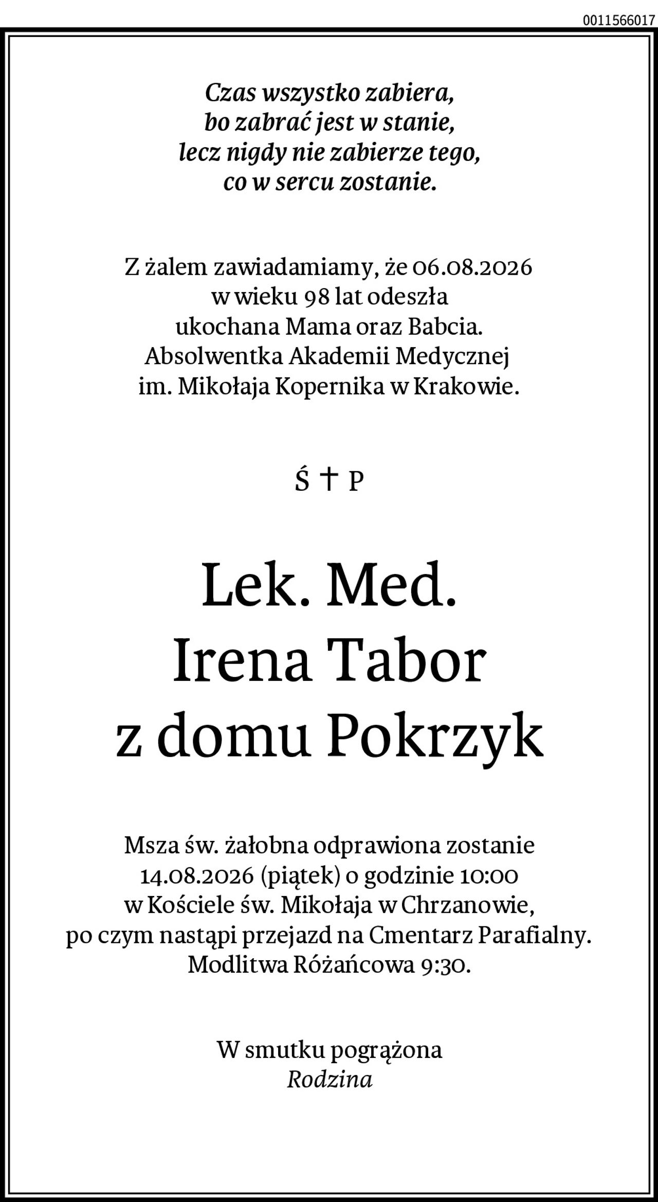 Czas wszystko zabiera,
bo zabrać jest w stanie,
lecz nigdy nie zabierze tego,
co w sercu zostanie.
Z żalem zawiadamiamy, że 06.08.2026
w wieku 98 lat odeszła
ukochana Mama oraz Babcia.
Absolwentka Akademii Medycznej im. Mikołaja Kopernika w Krakowie.
Lek. Med.
Irena Tabor
z domu Pokrzyk

Msza św. żałobna odprawiona zostanie
14.08.2026 (piątek) o godzinie 10:00
w Kościele św. Mikołaja w Chrzanowie,
po czym nastąpi przejazd na Cmentarz
Parafialny.
Modlitwa Różańcowa 9:30.
W smutku pogrążona
Rodzina