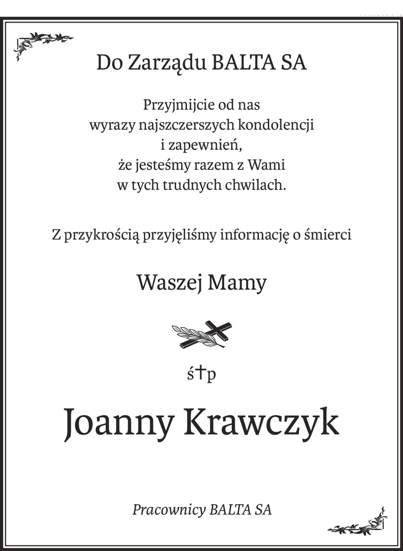 Do Zarządu BALTA SA
Przyjmijcie od nas 
wyrazy najszczerszych kondolencji 
i zapewnień,
że jesteśmy razem z Wami 
w tych trudnych chwilach.
Z przykrością przyjęliśmy informację o śmierci
Waszej Mamy
ś+p
Joanny Krawczyk
Pracownicy BALTA SA