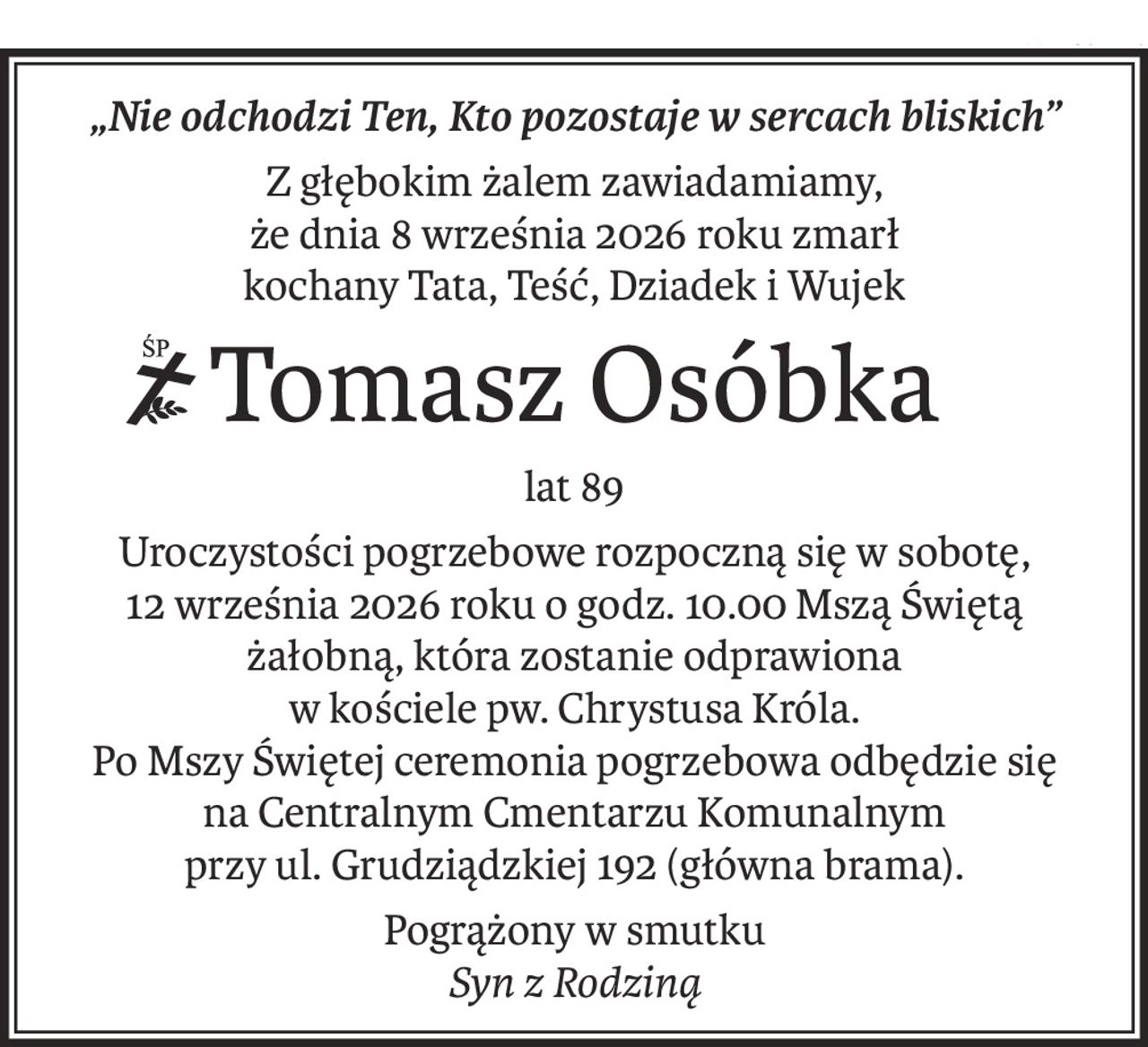 „Nie odchodzi Ten, Kto pozostaje w sercach bliskich”
Z głębokim żalem zawiadamiamy,
że dnia 8 września 2026 roku zmarł
kochany Tata, Teść, Dziadek i Wujek
ś+p
Tomasz Osóbka
lat 89
Uroczystości pogrzebowe rozpoczną się w sobotę,
12 września 2026 roku o godz. 10.00 Mszą Świętą żałobną, która zostanie odprawiona
w kościele pw. Chrystusa Króla.
Po Mszy Świętej ceremonia pogrzebowa odbędzie się
na Centralnym Cmentarzu Komunalnym
przy ul. Grudziądzkiej 192 (główna brama).
Pogrążony w smutku
Syn z Rodziną