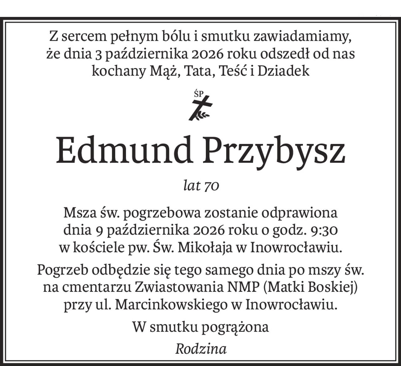 Z sercem pełnym bólu i smutku zawiadamiamy,
że dnia 3 października 2026 roku odszedł od nas
kochany Mąż, Tata, Teść i Dziadek

ś+p
Edmund Przybysz
lat 70
Msza św. pogrzebowa zostanie odprawiona
dnia 9 października 2026 roku o godz. 9:30
w kościele pw. Św. Mikołaja w Inowrocławiu.
Pogrzeb odbędzie się tego samego dnia po mszy św.
na cmentarzu Zwiastowania NMP (Matki Boskiej)
przy ul. Marcinkowskiego w Inowrocławiu.
W smutku pogrążona
Rodzina