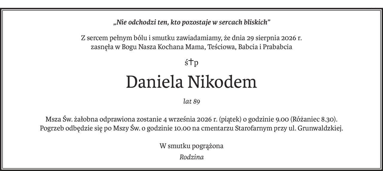 „Nie odchodzi ten, kto pozostaje w sercach bliskich”
Z sercem pełnym bólu i smutku zawiadamiamy, że dnia 29 sierpnia 2026 r.
zasnęła w Bogu Nasza Kochana Mama, Teściowa, Babcia i Prababcia
ś+p
Daniela Nikodem
lat 89
Msza Św. żałobna odprawiona zostanie 4 września 2026 r. (piątek) o godzinie 9.00 (Różaniec 8.30).
Pogrzeb odbędzie się po Mszy Św. o godzinie 10.00 na cmentarzu Starofarnym przy ul. Grunwaldzkiej.
W smutku pogrążona
Rodzina