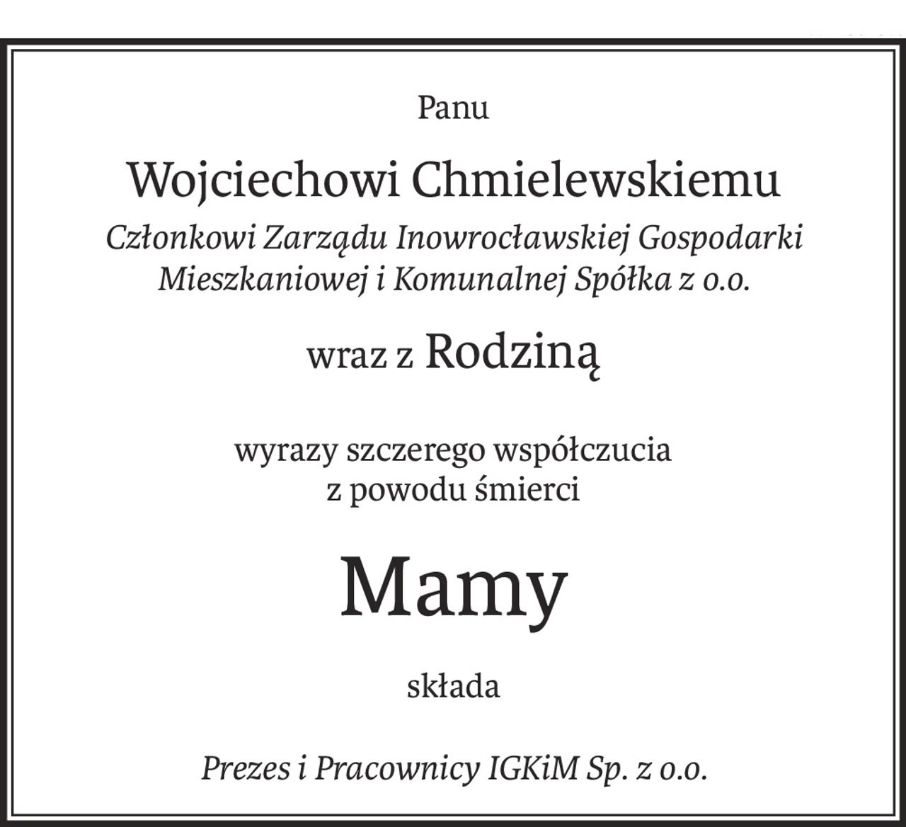Panu
Wojciechowi Chmielewskiemu
Członkowi Zarządu Inowrocławskiej Gospodarki Mieszkaniowej i Komunalnej Spółka z o.o.
wraz z Rodziną
wyrazy szczerego współczucia 
z powodu śmierci
Mamy
składa
Prezes i Pracownicy IGKiM Sp. z o.o.