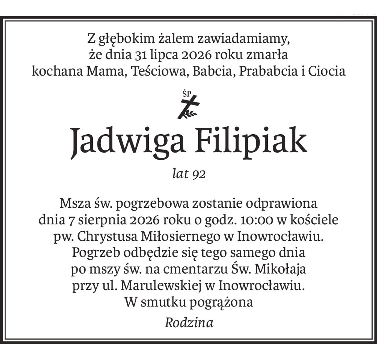 Z głębokim żalem zawiadamiamy,
że dnia 31 lipca 2026 roku zmarła
kochana Mama, Teściowa, Babcia, Prababcia i Ciocia
ś+p
Jadwiga Filipiak
lat 92
Msza św. pogrzebowa zostanie odprawiona
dnia 7 sierpnia 2026 roku o godz. 10:00 w kościele
pw. Chrystusa Miłosiernego w Inowrocławiu.
Pogrzeb odbędzie się tego samego dnia
po mszy św. na cmentarzu Św. Mikołaja
przy ul. Marulewskiej w Inowrocławiu.
W smutku pogrążona
Rodzina