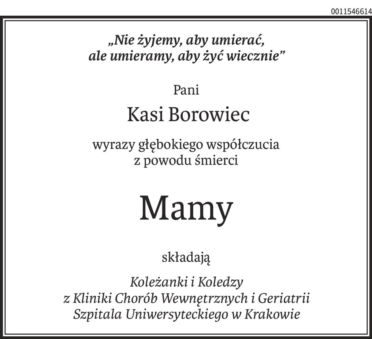 „Nie żyjemy, aby umierać,
ale umieramy, aby żyć wiecznie”
Pani
 Kasi Borowiec
wyrazy głębokiego współczucia
z powodu śmierci
Mamy
składają
Koleżanki i Koledzy
z Kliniki Chorób Wewnętrznych i Geriatrii
Szpitala Uniwersyteckiego w Krakowie