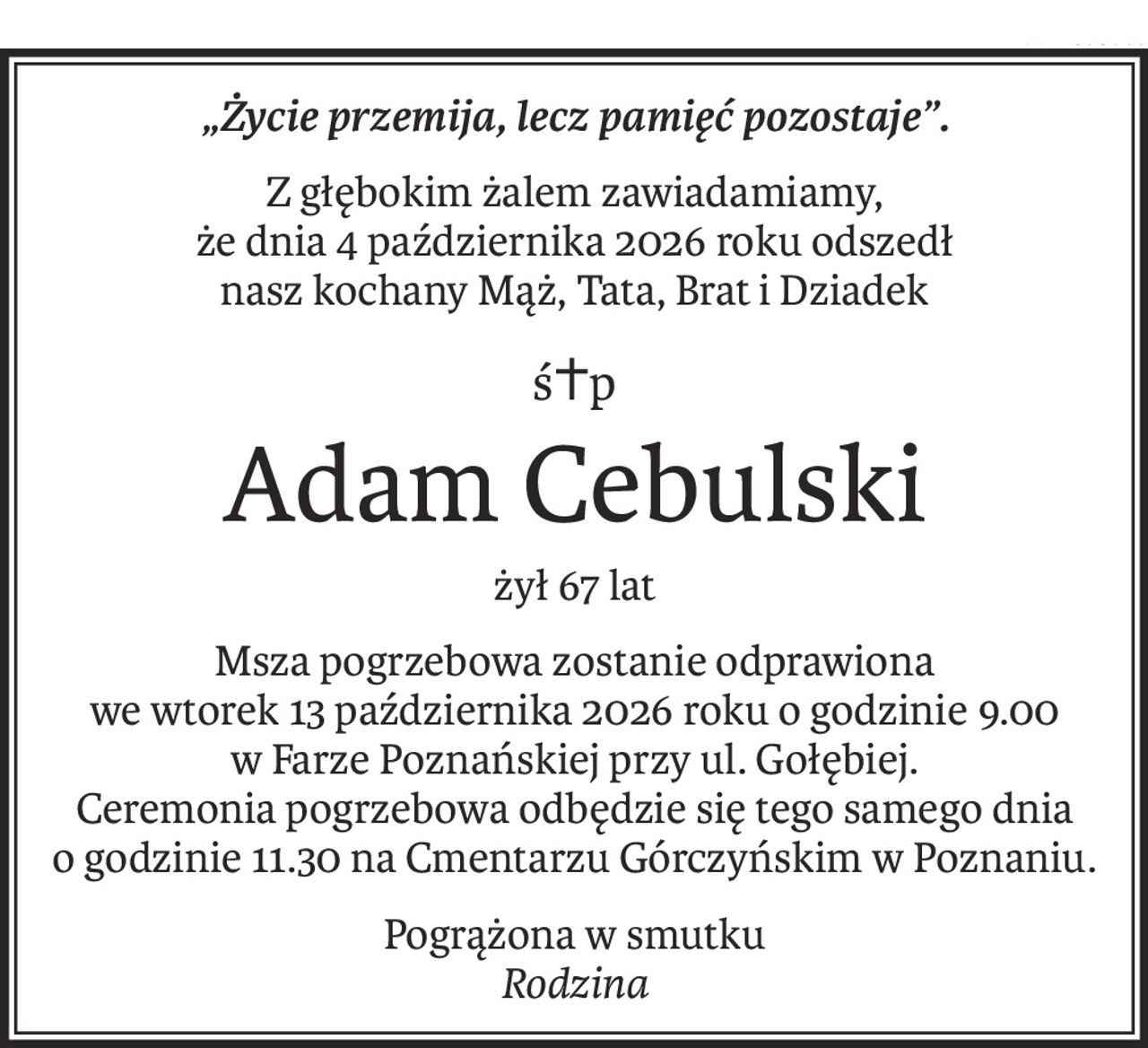 „Życie przemija, lecz pamięć pozostaje”.
Z głębokim żalem zawiadamiamy,
że dnia 4 października 2026 roku odszedł
nasz kochany Mąż, Tata, Brat i Dziadek
ś+p
Adam Cebulski
żył 67 lat
Msza pogrzebowa zostanie odprawiona
we wtorek 13 października 2026 roku o godzinie 9.00
w Farze Poznańskiej przy ul. Gołębiej.
Ceremonia pogrzebowa odbędzie się tego samego dnia
o godzinie 11.30 na Cmentarzu Górczyńskim w Poznaniu.
Pogrążona w smutku
Rodzina