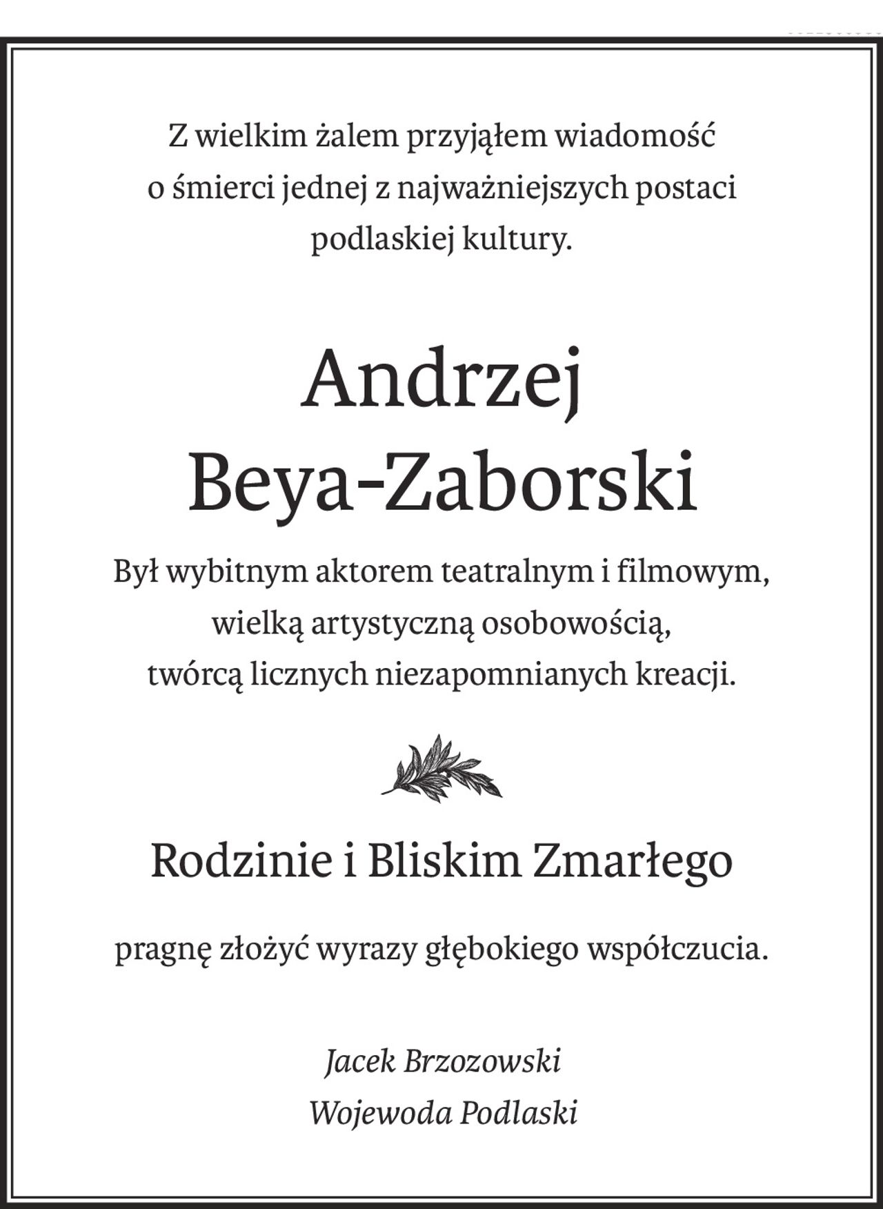 Z wielkim żalem przyjąłem wiadomość
o śmierci jednej z najważniejszych postaci
podlaskiej kultury.
Andrzej 
Beya-Zaborski
Był wybitnym aktorem teatralnym i filmowym,
wielką artystyczną osobowością,
twórcą licznych niezapomnianych kreacji.
Rodzinie i Bliskim Zmarłego
pragnę złożyć wyrazy głębokiego współczucia.
Jacek Brzozowski
Wojewoda Podlaski