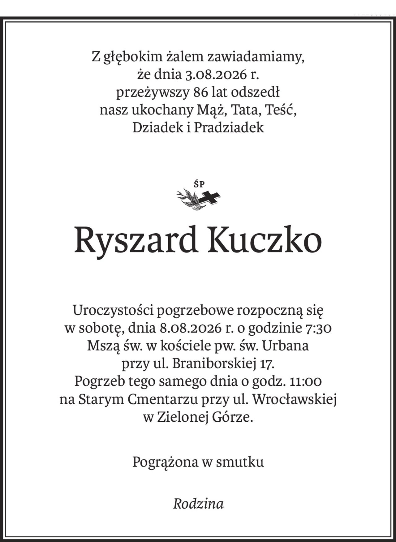 Z głębokim żalem zawiadamiamy,
że dnia 3.08.2026 r.
przeżywszy 86 lat odszedł
nasz ukochany Mąż, Tata, Teść,
Dziadek i Pradziadek

ś+p
Ryszard Kuczko
Uroczystości pogrzebowe rozpoczną się
w sobotę, dnia 8.08.2026 r. o godzinie 7:30
Mszą św. w kościele pw. św. Urbana
przy ul. Braniborskiej 17.
Pogrzeb tego samego dnia o godz. 11:00
na Starym Cmentarzu przy ul. Wrocławskiej
w Zielonej Górze.
Pogrążona w smutku
Rodzina