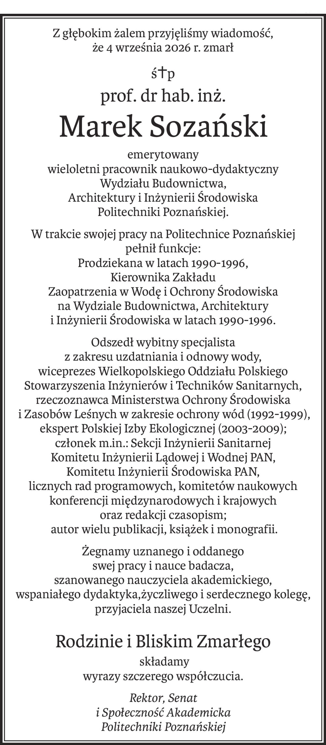Z głębokim żalem przyjęliśmy wiadomość,
że 4 września 2026 r. zmarł
ś+p
prof. dr hab. inż.
Marek Sozański
emerytowany 
wieloletni pracownik naukowo-dydaktyczny
Wydziału Budownictwa,
Architektury i Inżynierii Środowiska
Politechniki Poznańskiej.
W trakcie swojej pracy na Politechnice Poznańskiej 
pełnił funkcje:
Prodziekana w latach 1990-1996,
Kierownika Zakładu
Zaopatrzenia w Wodę i Ochrony Środowiska
na Wydziale Budownictwa, Architektury
i Inżynierii Środowiska w latach 1990-1996.
Odszedł wybitny specjalista 
z zakresu uzdatniania i odnowy wody,
wiceprezes Wielkopolskiego Oddziału Polskiego Stowarzyszenia Inżynierów i Techników Sanitarnych, 
rzeczoznawca Ministerstwa Ochrony Środowiska
 i Zasobów Leśnych w zakresie ochrony wód (1992-1999),
ekspert Polskiej Izby Ekologicznej (2003-2009);
członek m.in.: Sekcji Inżynierii Sanitarnej 
Komitetu Inżynierii Lądowej i Wodnej PAN,
Komitetu Inżynierii Środowiska PAN, 
licznych rad programowych, komitetów naukowych konferencji międzynarodowych i krajowych 
oraz redakcji czasopism;
 autor wielu publikacji, książek i monografii.
Żegnamy uznanego i oddanego
swej pracy i nauce badacza,
szanowanego nauczyciela akademickiego, 
wspaniałego dydaktyka,życzliwego i serdecznego kolegę, przyjaciela naszej Uczelni.
Rodzinie i Bliskim Zmarłego
 składamy
wyrazy szczerego współczucia.
Rektor, Senat
i Społeczność Akademicka
Politechniki Poznańskiej