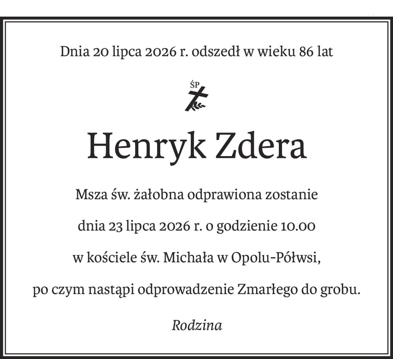 Dnia 20 lipca 2026 r. odszedł w wieku 86 lat
ś+p
Henryk Zdera
Msza św. żałobna odprawiona zostanie
dnia 23 lipca 2026 r. o godzienie 10.00
w kościele św. Michała w Opolu-Półwsi,
po czym nastąpi odprowadzenie Zmarłego do grobu.
Rodzina