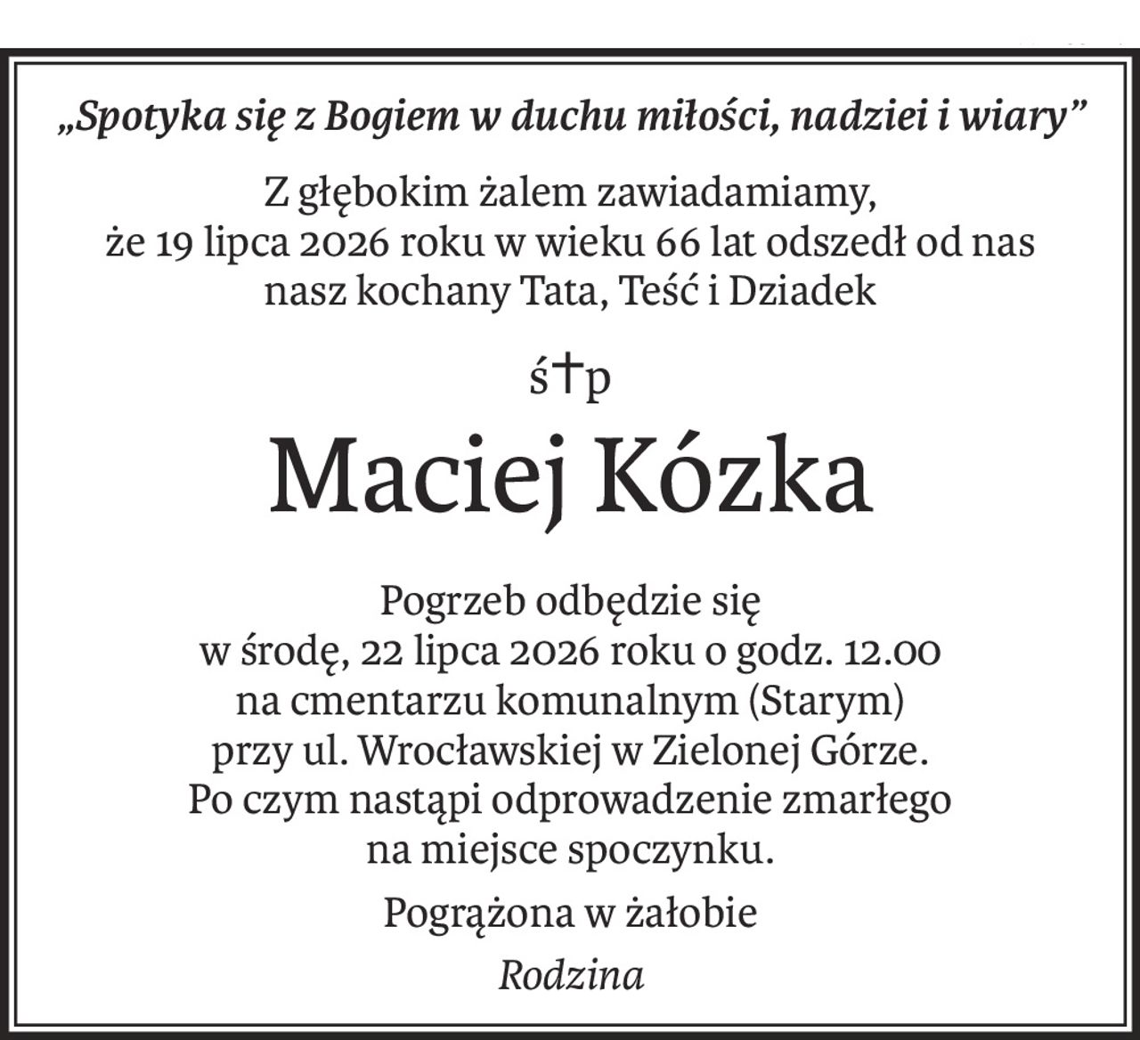 „Spotyka się z Bogiem w duchu miłości, nadziei i wiary”
Z głębokim żalem zawiadamiamy, 
że 19 lipca 2026 roku w wieku 66 lat odszedł od nas 
nasz kochany Tata, Teść i Dziadek
ś+p
Maciej Kózka
Pogrzeb odbędzie się 
w środę, 22 lipca 2026 roku o godz. 12.00 
na cmentarzu komunalnym (Starym) 
przy ul. Wrocławskiej w Zielonej Górze.
Po czym nastąpi odprowadzenie zmarłego 
na miejsce spoczynku.
Pogrążona w żałobie
Rodzina