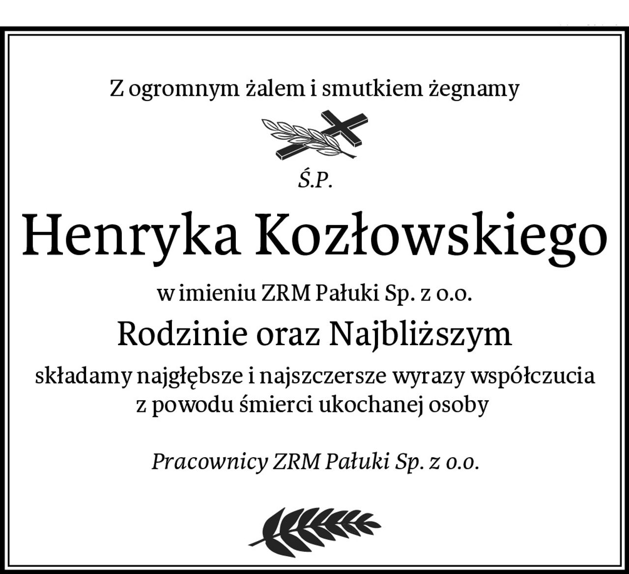 Z ogromnym żalem i smutkiem żegnamy
Ś.P.
Henryka Kozłowskiego
w imieniu ZRM Pałuki Sp. z o.o.
Rodzinie oraz Najbliższym
składamy najgłębsze i najszczersze wyrazy współczucia z powodu śmierci ukochanej osoby 

Pracownicy ZRM Pałuki Sp. z o.o.