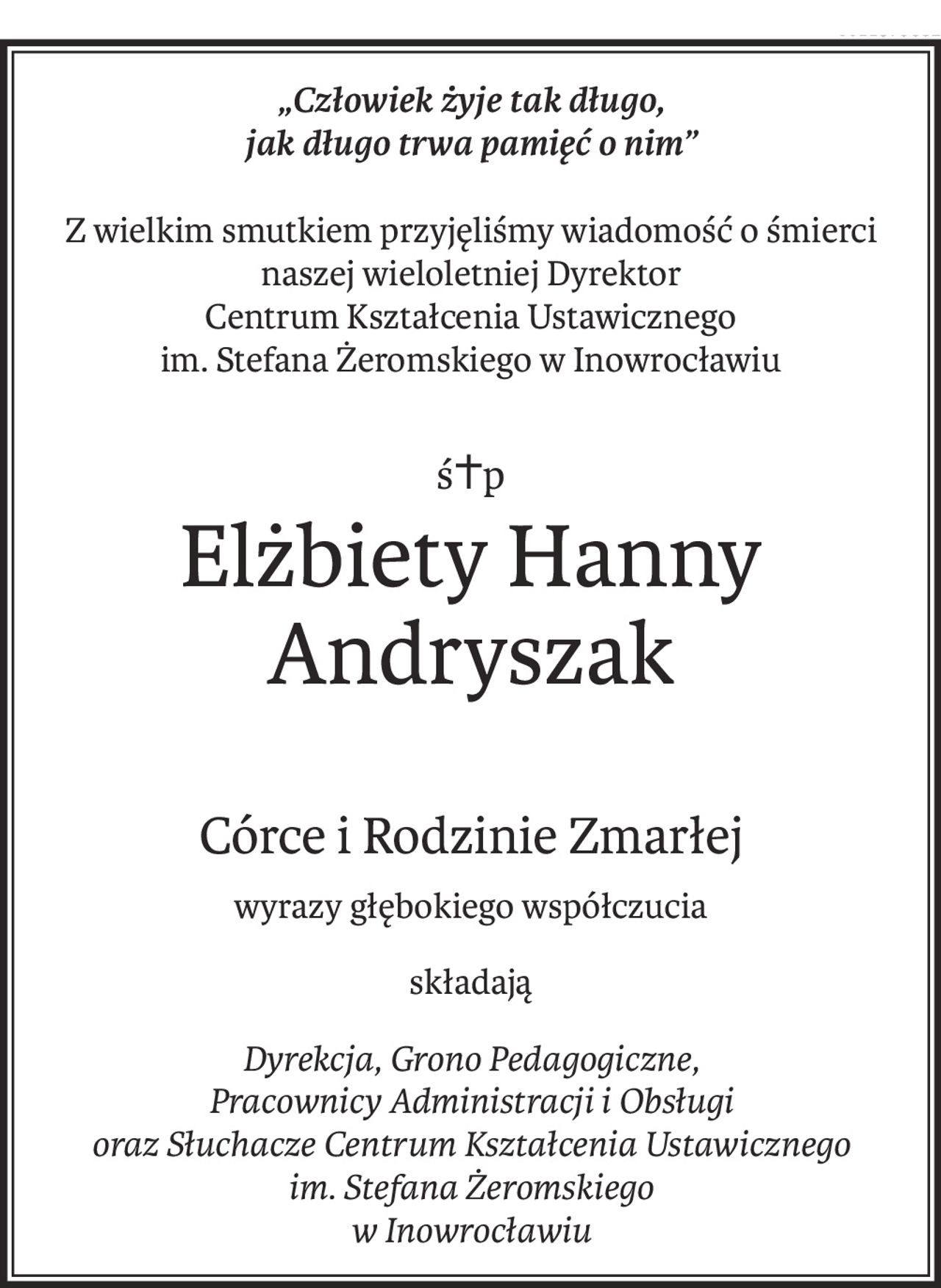 „Człowiek żyje tak długo, 
jak długo trwa pamięć o nim”
Z wielkim smutkiem przyjęliśmy wiadomość o śmierci
naszej wieloletniej Dyrektor
Centrum Kształcenia Ustawicznego 
im. Stefana Żeromskiego w Inowrocławiu
ś+p
Elżbiety Hanny Andryszak
Córce i Rodzinie Zmarłej
wyrazy głębokiego współczucia
składają
Dyrekcja, Grono Pedagogiczne, 
Pracownicy Administracji i Obsługi 
oraz Słuchacze Centrum Kształcenia Ustawicznego im. Stefana Żeromskiego 
w Inowrocławiu