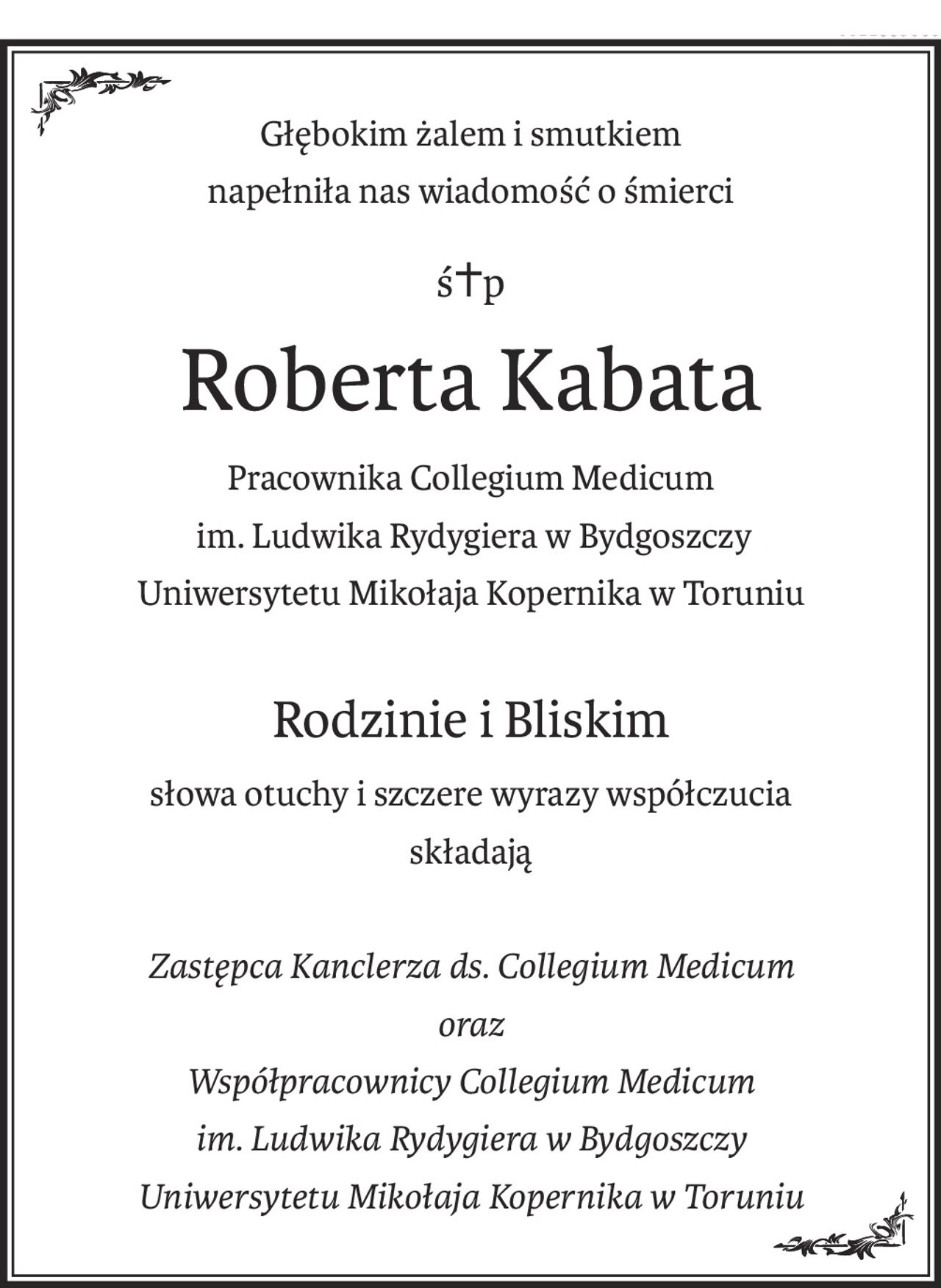Głębokim żalem i smutkiem
napełniła nas wiadomość o śmierci
ś+p
Roberta Kabata
Pracownika Collegium Medicum
 im. Ludwika Rydygiera w Bydgoszczy
Uniwersytetu Mikołaja Kopernika w Toruniu
Rodzinie i Bliskim
słowa otuchy i szczere wyrazy współczucia
składają
Zastępca Kanclerza ds. Collegium Medicum
oraz
Współpracownicy Collegium Medicum
im. Ludwika Rydygiera w Bydgoszczy
Uniwersytetu Mikołaja Kopernika w Toruniu